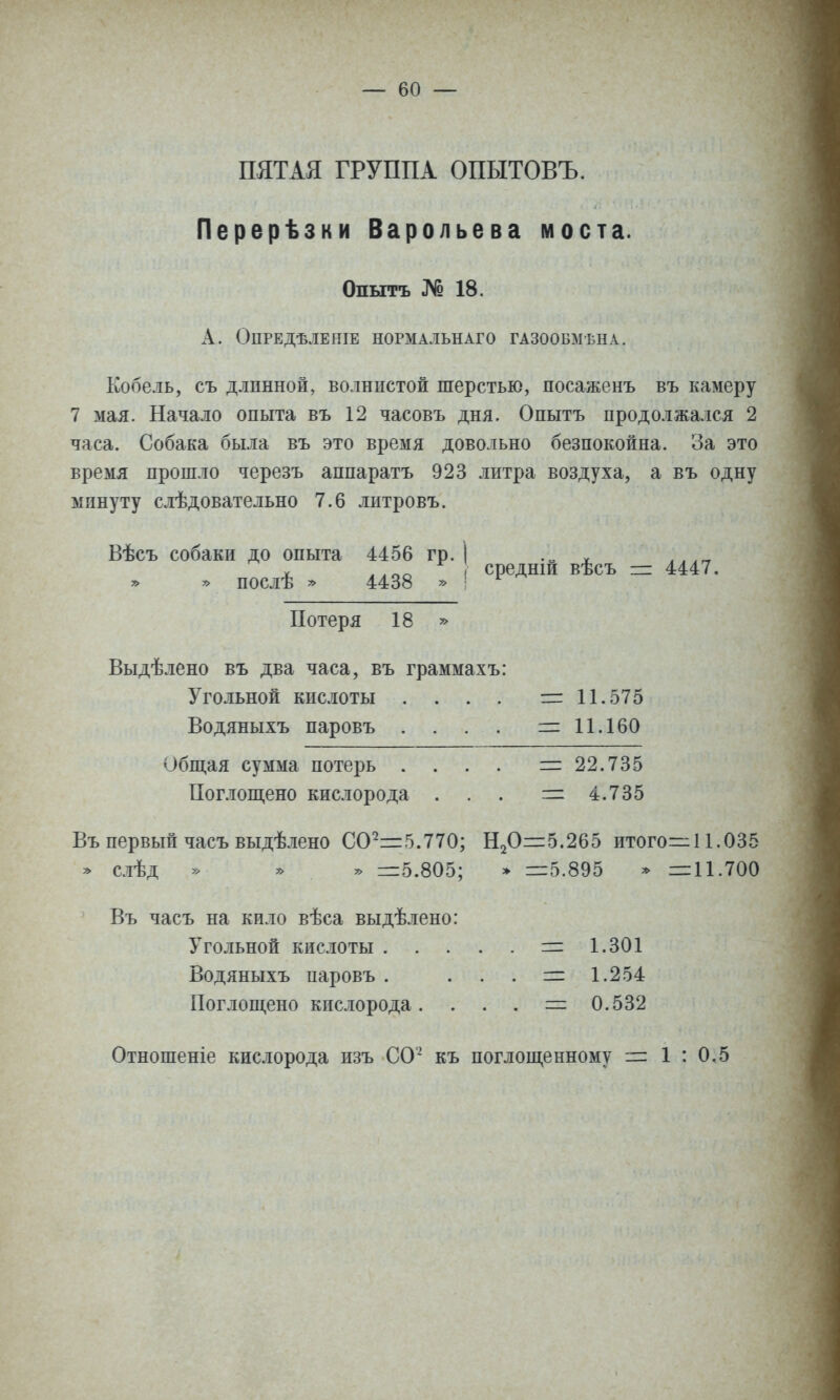 ПЯТАЯ ГРУППА ОПЫТОВЪ. Перерѣзки Варольева моста. Опытъ № 18. ОПРЕДѢЛЕНІЕ НОРМАЛЬНАГО ГАЗООБМ'БНА. Кобель, съ длинной, волнистой шерстью, посаженъ въ камеру 7 мая. Начало опыта въ 12 часовъ дня. Опытъ продолжался 2 часа. Собака была въ это время довольно безпокойна. За это время прошло черезъ аппаратъ 923 литра воздуха, а въ одну минуту слѣдовательно 7.6 литровъ. Вѣсъ собаки до опыта 4456 гр. 1 ѵ ,,,гг X лАпа ( средши вѣсъ = 4447. » послѣ * 4438 * ' ^ Потеря 18 » Выдѣлено въ два часа, въ граммахъ: Угольной кислоты . . . . 1= 11.575 Водяныхъ паровъ . . . , =11.160 Обитая сумма потерь . . . . = 22.735 Поглош,ено кислорода . . . = 4.735 Въ первый часъ выдѣлено 00^=5.770; Н20=:5.265 итого=:11.035 * слѣд » » у> =5.805; » =5.895 » =11.700 Въ часъ на кило вѣса выдѣлено: Угольной кислоты = 1.301 Водяныхъ паровъ . . . . = 1.254 Поглощено кислорода. . . . = 0.532 Отношеніе кислорода изъ СО' къ поглош,еиному = 1 : 0,5