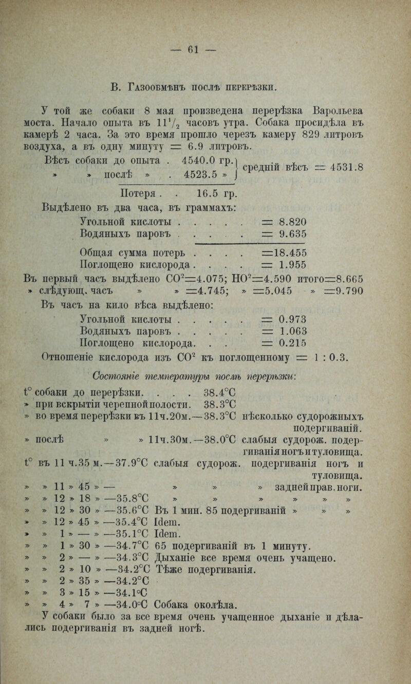 в. Газообмѣнъ послѣ перерѣзки. у той же собаки 8 мая произведена перерѣзка Варольева моста. Начало опыта въ ІѴ/^ часовъ утра. Собака просидѣла въ камерѣ 2 часа. За это время прошло черезъ камеру 829 литровъ воздуха, а въ одну минуту = 6.9 литровъ. Вѣсъ собаки до опыта . 4540.0 гр. > » послѣ » . 4523.5 средній вѣсъ ~ 4531.8 Потеря . . 16.5 гр. Выдѣлено въ два часа, въ граммахъ: Угольной кислоты =і: 8.820 Водяныхъ паровъ . . . . =9.635 Общая сумма потерь . . . . і=18.455 Поглощено кислорода. . . . і=: 1.955 Въ первый часъ выдѣлено 00^=4.075; НО^=:4.590 итого=8.665 » слѣдующ. часъ » » ііі4.745; » ::і:5.045 » =9.790 Въ часъ на кило вѣса выдѣлено: Угольной кислоты =0.973 Водяныхъ паровъ = 1.063 Поглощено кислорода. . . =0.215 Отношеніе кислорода изъ СС^ къ поглощенному = 1 : 0.3. Состояніе температуры послѣ перерѣзки: 1° собаки до перерѣзки. . . . 38.4°С > при вскрытіи черепной полости. 38.3°С » во время перерѣзкивъ 11ч.20м.~38.3°С нѣсколько судорожныхъ подергиваній. ^ послѣ » » Пч.ЗОм,—38.0°С слабыя судорож. подер- гиванія ногъ и туловища. 1° въ 11 Ч.35 м.—37.9°С слабыя судорож. подергиванія ногъ и туловища. » » 11 » 45 » — » » » задней прав. ноги. » » 12 18 » —35.8°С » » у> у> » » » 12 » 30 » —35.6°С Въ 1 мин. 85 подергиваній » » » » » 12 >^ 45 » —35.4°С Нет. э » 1 . _ » —35.ГС Мет. » » 1 » 30 » —34.7°С 65 подергиваній въ 1 минуту. » » 2 » — » —34.3°С Дыханіе все время очень учащено. » » 2 » 10 » —34.2°С Тѣже подергиванія. » 2 35 =^ —34.2°С » у> 3 » 15 » —34.1°С » 4 » 7 я> —34.0°С Собака околѣла. У собаки было за все время очень учащенное дыханіе и дѣла- лись подергиванія въ задней ногѣ.