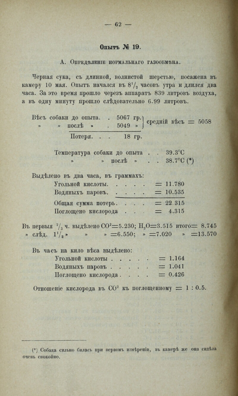 Опытъ № 19. А. ОПРЕДѢЛЕНІЕ НОРМАЛЬНАГО ГАЗООБМѢНА. Черная сука, съ длинной, волнистой шерстью, посажена въ камеру 10 мая. Опытъ начался въ часовъ утра и длился два часа. За это время прошло черезъ аппаратъ 839 лптровъ воздуха, а въ одну минуту прошло слѣдовательно 6.99 литровъ. Вѣсъ собаки до опыта. . 5067 гр. » » послѣ » . 5049 » средній вѣсъ =: 5058 Потеря. . . 18 гр. Температура собаки до опыта , . 39.3°С » послѣ » . . 38.7°С (*) Выдѣлено въ два часа, въ граммахъ: Угольной кислоты = 11.780 Водяныхъ паровъ =10.535 Общая сумма потерь. . . . і= 22.315 Поглош,ено кислорода . . . =2 4.315 Въ первыя ^/зЧ. выдѣленоСО^=і5.230; Н^О=3.515 итого= 8.745 » слѣд. іѴз* ^ =6.550; * =7.020 » =13.570 Въ часъ на кило вѣса выдѣлено: Угольной кислоты =1.164 Водяныхъ паровъ =1.041 Поглопі,ено кислорода. . . . =0.426 Отношеніе кислорода въ СО^ къ поглош,енному = 1 : 0.5. (*) Собака сильно билась при первомъ измѣреніи, въ камерѣ же она свдѣла очень спокойно.