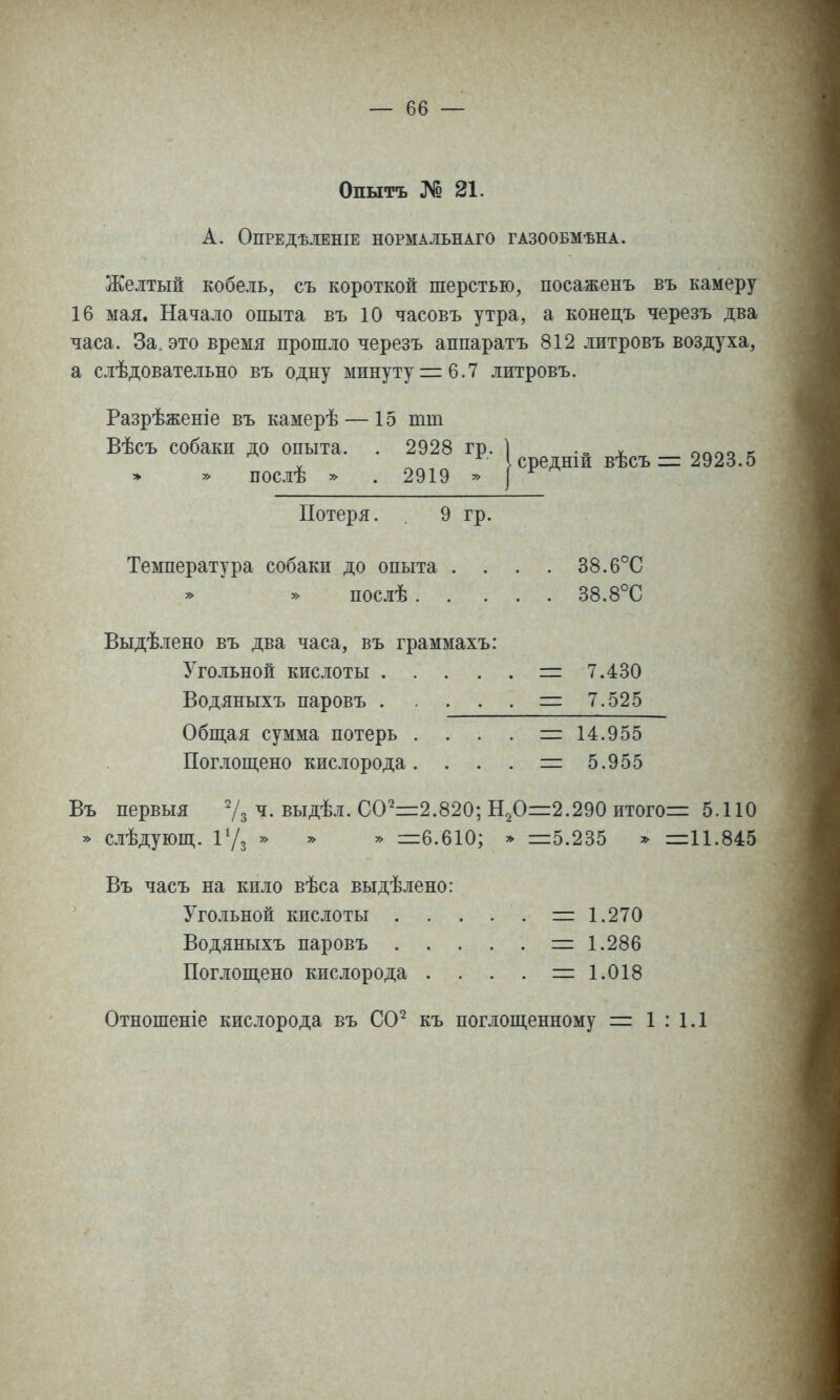 Опытъ № 21. А. ОПРЕДѢЛЕНІЕ НОРМАЛЬНАГО ГАЗООБМѢНА. Желтый кобель, съ короткой шерстью, посаженъ въ камеру 16 мая. Начало опыта въ 10 часовъ утра, а конецъ черезъ два часа. За. это время прошло черезъ аппаратъ 812 литровъ воздуха, а слѣдовательно въ одну минуту = 6.7 литровъ. Разрѣженіе въ камерѣ — 15 тт Вѣсъ собаки до опыта. . 2928 гр. 1 ѵ ісредніи вѣсъ послѣ 2919 = 2923.5 Потеря. 9 гр. Температура собаки до опыта .... 38.6°С послѣ 38.8°С Выдѣлено въ два часа, въ граммахъ: Угольной кислоты = 7.430 Водяныхъ паровъ = 7.525 Обитая сумма потерь . . . . =: 14.955 Поглопі,ено кислорода. . . . = 5.955 Въ первыя ^/з ч. выдѣл. 00^=2.820 » слѣдуюш,. іУз Н,0=2.290 итогов 5.110 » =6.610; ^ =5.235 11.845 Въ часъ на кило вѣса выдѣлено: Угольной кислоты . Водяныхъ паровъ . . Поглощено кислорода . = 1.270 = 1.286 = 1.018 Отношеніе кислорода въ СО^ къ поглощенному = 1 : 1.1