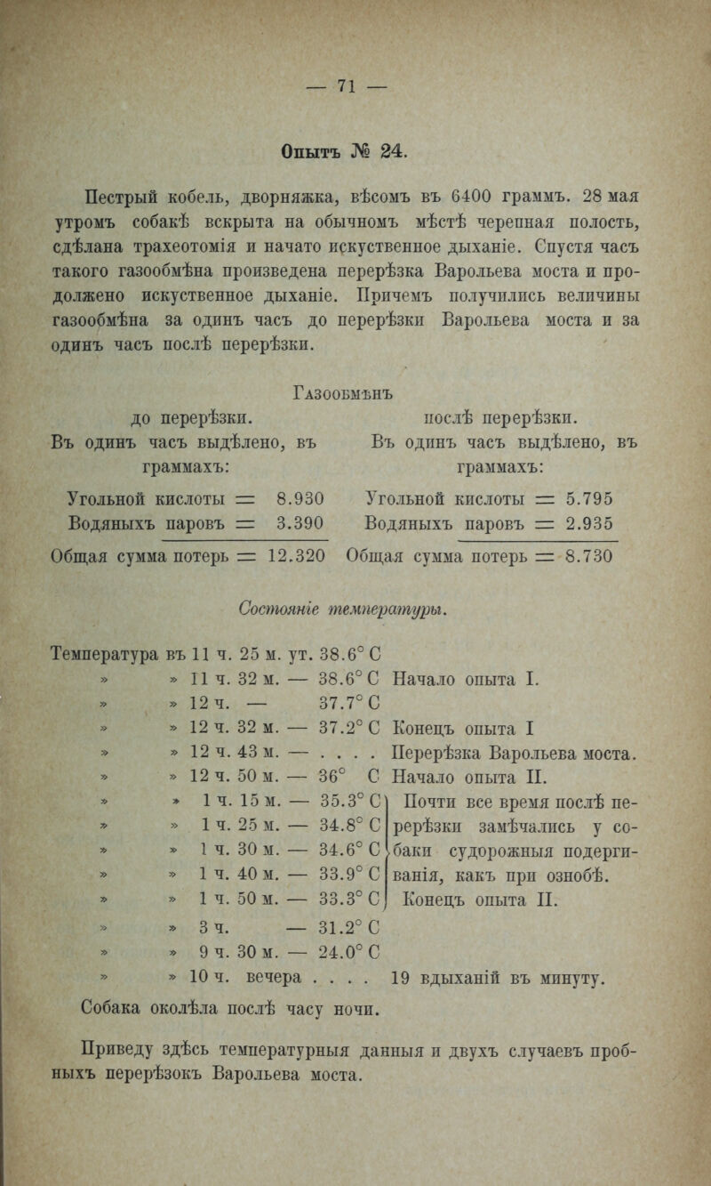 Опытъ № 24. Пестрый кобель, дворняжка, вѣсомъ въ 6400 граммъ. 28 мая утромъ собакѣ вскрыта на обычномъ мѣстѣ черепная полость, сдѣлана трахеотомія и начато искуственное дыханіе. Спустя часъ такого газообмѣна произведена перерѣзка Варольева моста и про- должено искуственное дыханіе. Причемъ получились величины газообмѣна за одинъ часъ до перерѣзки Варольева моста и за одинъ часъ послѣ перерѣзки. Газообмѣнъ до перерѣзки. послѣ перерѣзкп. Въ одинъ часъ выдѣлено, въ Въ одинъ часъ выдѣлено, въ граммахъ: граммахъ: Угольной кислоты =: 8.930 З^гольной кислоты = 5.795 Водяныхъ паровъ = 3.390 Водяныхъ паровъ = 2.935 Общая сумма потерь г= 12,320 Общая сумма потерь = 8.730 Состоянье температуры. Температура въ 11 ч. 25 м. ут. 38.6° С » 11 ч. 32 м. — 38.6° С Начало опыта I. » 12 ч. — 37.7° С » 12 ч. 32 м. — 37.2° С Конецъ опыта I » »12ч.43м. — .... ІІерерѣзка Варольева моста. » 12 ч. 50 м. — 36° С Начало опыта П. Почти все время послѣ пе- рерѣзкн замѣчались у со- баки судорожныя подерги- ванія, какъ при ознобѣ. Конецъ опыта П. » 1ч. 15 м. — 35.3° С » 1 ч. 25 м. — 34.8° С '> 1 ч. 30 м. — 34.6° С » 1 ч. 40 м. — 33.9° С » 1 ч. 50 м. — 33.3° С * Зч. — 31.2° С » 9 ч. 30 м. — 24.0° С » » 10 ч. вечера .... 19 вдыханій въ минуту. Собака околѣла послѣ часу ночи. Приведу здѣсь температурныя данныя и двухъ случаевъ проб- ныхъ перерѣзокъ Варольева моста.