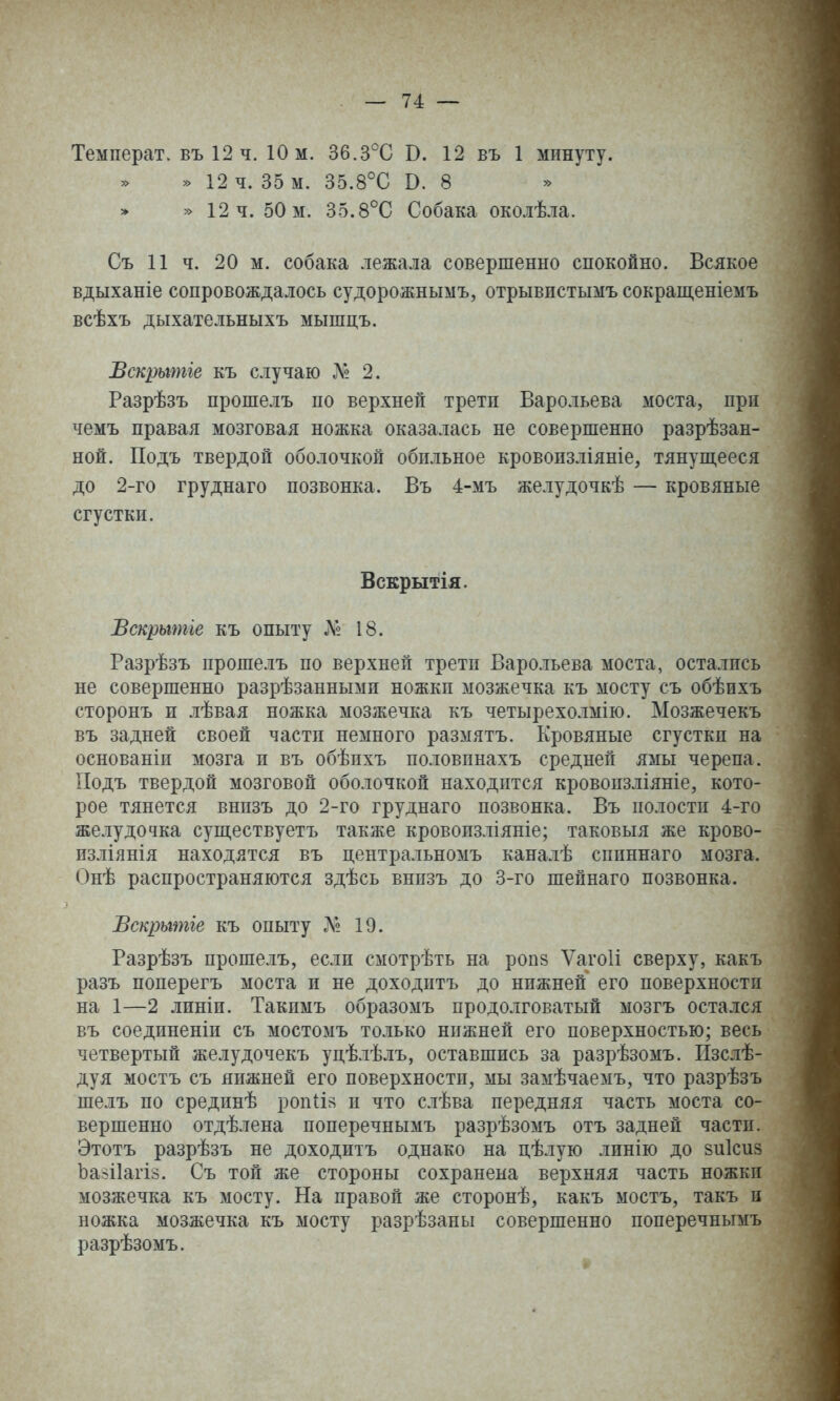 Температ. въ 12 ч. 10 м. Зб.З^С В. 12 въ 1 минуту. » 12 ч. 35 м. 35.8°С В. 8 » » 12 ч. 50 м. 35.8°С Собака околѣла. Съ И ч. 20 м. собака лежала совершенно спокойно. Всякое вдыханіе сопровождалось судорожнымъ, отрывистымъ сокращеніемъ всѣхъ дыхательныхъ мышдъ. Вскрытіе къ случаю Л» 2. Разрѣзъ прошелъ по верхней третп Варольева моста, при чемъ правая мозговая ножка оказалась не совершенно разрѣзан- ной. Подъ твердой оболочкой обильное кровоизліяніе, тянупі,ееся до 2-го груднаго позвонка. Въ 4-мъ желудочкѣ — кровяные сгустки. Вскрытія. Вскрытіе къ опыту Л« 18. Разрѣзъ прошелъ по верхней третп Варольева моста, остались не совершенно разрѣзанными ножки мозжечка къ мосту съ обѣихъ сторонъ и лѣвая ножка мозжечка къ четырехолмію. Мозжечекъ въ задней своей части немного размятъ. Кровяные сгустки на основаніи мозга и въ обѣихъ половинахъ средней ямы черепа. Подъ твердой мозговой оболочкой находится кровопзліяніе, кото- рое тянется внпзъ до 2-го груднаго позвонка. Въ полости 4-го желудочка суш,ествуетъ также кровоизліяніе; таковыя же крово- изліянія находятся въ центральномъ каналѣ спиннаго мозга. Онѣ распространяются здѣсь внпзъ до 3-го шейнаго позвонка. Бскритіе къ опыту Л? 19. Разрѣзъ прошелъ, если смотрѣть на ропз ѴагоИ сверху, какъ разъ поперегъ моста и не доходитъ до нижней его поверхности на 1—2 линіи. Такимъ образомъ продолговатый мозгъ остался въ соединеніи съ мостомъ только нижней его поверхностью; весь четвертый желудочекъ уцѣлѣлъ, оставшись за разрѣзомъ. Изслѣ- дуя мостъ съ нижней его поверхности, мы замѣчаемъ, что разрѣзъ шелъ по срединѣ роп(ій и что слѣва передняя часть моста со- вершенно отдѣлена поперечнымъ разрѣзомъ отъ задней части. Этотъ разрѣзъ не доходитъ однако на цѣлую линію до зиісиз Ъаіііагіа. Съ той же стороны сохранена верхняя часть ножки мозжечка къ мосту. На правой же сторонѣ, какъ мостъ, такъ н ножка мозжечка къ мосту разрѣзаны совершенно поперечнымъ разрѣзомъ.