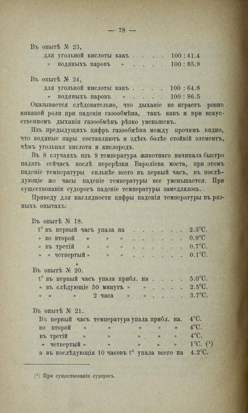 Въ опытѣ № 23, для угольной кислоты какъ . . . . 100:41.4 » водяныхъ паровъ » . . . . 100:85.9 Въ опытѣ № 24, для угольной кислоты какъ . . . . 100 : 64.8 » водяныхъ паровъ » . . . . 100 : 86.5 Оказывается слѣдовательно, что дыханіе не играетъ ровно никакой роли при паденіи газообмѣна, такъ какъ и при искус- ственномъ дыханіи газообмѣнъ рѣзко уменьшенъ. Изъ предыдущихъ цифръ газообмѣна между прочимъ видно, что водяные пары составля-ютъ и здѣсь болѣе стойкій элементъ, чѣмъ угольная кислота и кислородъ. Въ 8 случаяхъ изъ 9 температура животнаго начинала быстро падать сейчасъ послѣ перерѣзки Вароліева моста, при этомъ паденіе температуры сильнѣе всего въ первый часъ, въ послѣ- дующіе же часы паденіе температуры все уменьшается. При существованіи судорогъ паденіе температуры замедлялось. Приведу для наглядности цифры паденія температуры въ раз- ныхъ опытахъ: Въ опытѣ № 18. 1° въ первый часъ упала на 2.5°С. » во второй » » » 0.9°С » въ третій » » » 0.7°С. » » четвертый» » » 0.1°С. * Въ опытѣ № 20. і° въ первый часъ упала прибл. на . » въ слѣдующіе 50 минутъ » » . 5.0°С. 2.5°С. 3.7°С. » » » 2 часа » » . Въ опытѣ № 21. Въ первый часъ температура упала прибл. на. во второй » » » » XV въ третій » » » » » » четвертый » » » ;> » а въ послѣдующія 10 часовъ 1:° упала всего на 4^С. 4°С. 4°С. 1°С. С) 4.2°С. (1) При существованіи судорогъ.