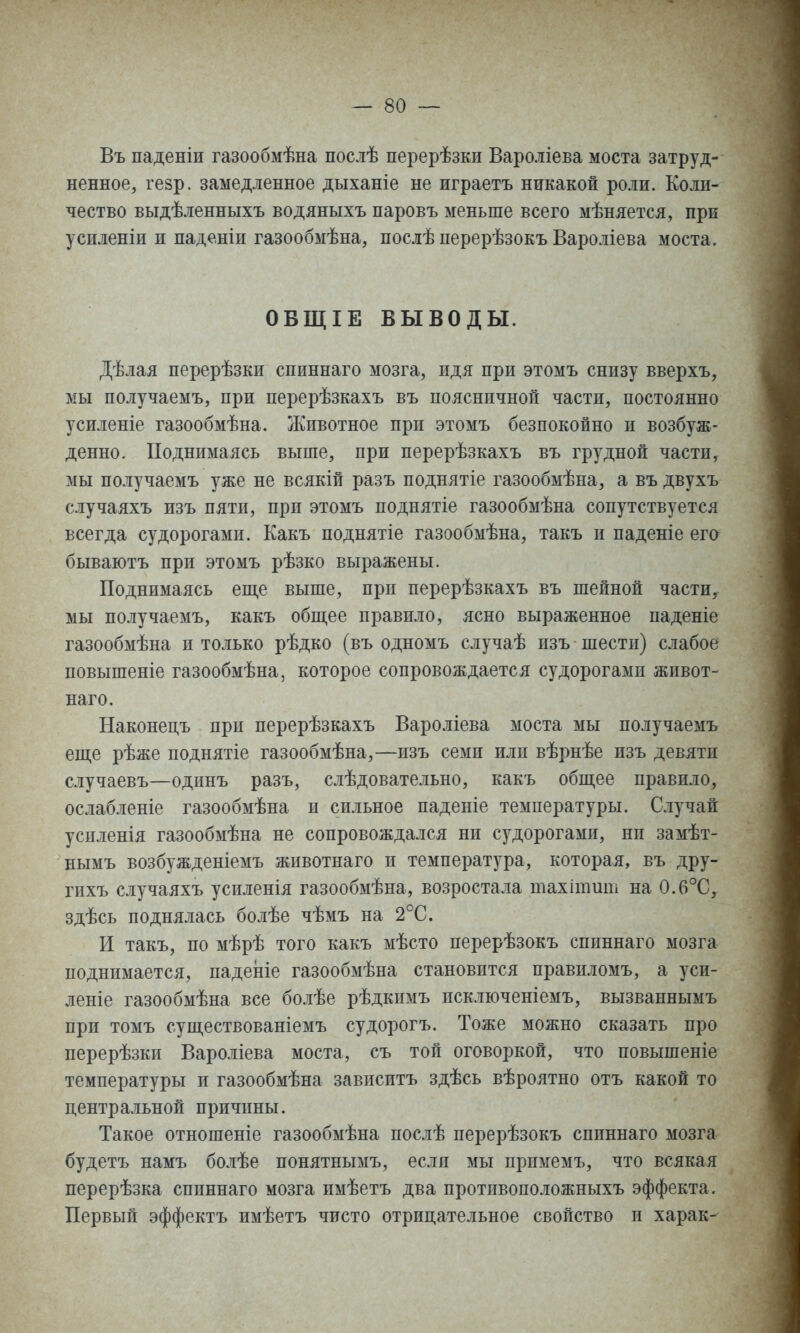 Въ паденіи газообмѣна послѣ перерѣзки Вароліева моста затруд- ненное, гезр. замедленное дыханіе не играетъ никакой роли. Коли- чество выдѣленныхъ водяныхъ паровъ меньше всего мѣняется, при усиленіи и паденіи газообмѣна, послѣ перерѣзокъ Вароліева моста. ОВЩІЕ ВЫВОДЫ. Дѣлая перерѣзки спиннаго мозга, идя при этомъ снизу вверхъ, мы получаемъ, при перерѣзкахъ въ поясничной части, постоянно усиленіе газообмѣна. Животное при этомъ безпокойно и возбуж- денно. Поднимаясь выше, при перерѣзкахъ въ грудной части, мы получаемъ уже не всякій разъ поднятіе газообмѣна, а въ двухъ случаяхъ изъ пяти, при этомъ поднятіе газообмѣна сопутствуется всегда судорогами. Какъ поднятіе газообмѣна, такъ и паденіе его бываютъ при этомъ рѣзко выражены. Поднимаясь еще выше, при перерѣзкахъ въ шейной части, мы получаемъ, какъ обш,ее правило, ясно выраженное паденіе газообмѣна и только рѣдко (въ одномъ случаѣ изъ шести) слабое повышеніе газообмѣна, которое сопровождается судорогами живот- наго. Наконецъ при перерѣзкахъ Вароліева моста мы получаемъ епі,е рѣже поднятіе газообмѣна,—изъ семи или вѣрнѣе изъ девяти случаевъ—одинъ разъ, слѣдовательно, какъ обпі,ее правило, ослабленіе газообмѣна и сильное паденіе температуры. Случай успленія газообмѣна не сопровождался ни судорогами, ни замѣт- нымъ возбужденіемъ животнаго и температура, которая, въ дру- гихъ случаяхъ усиленія газообмѣна, возростала тахітит на 0.6°С, здѣсь поднялась болѣе чѣмъ на 2°С. И такъ, по мѣрѣ того какъ мѣсто перерѣзокъ сппннаго мозга поднимается, паденіе газообмѣна становится правиломъ, а уси- леніе газообмѣна все болѣе рѣдкпмъ исключеніемъ, вызваннымъ при томъ супі,ествованіемъ судорогъ. Тоже можно сказать про перерѣзки Вароліева моста, съ той оговоркой, что повышеніе температуры и газообмѣна завпситъ здѣсь вѣроятно отъ какой то центральной причины. Такое отношеніе газообмѣна послѣ перерѣзокъ спиннаго мозга будетъ намъ болѣе понятнымъ, если мы примемъ, что всякая перерѣзка спиннаго мозга имѣетъ два протпвоположныхъ эффекта. Первый эффектъ имѣетъ чисто отрицательное свойство и харак-