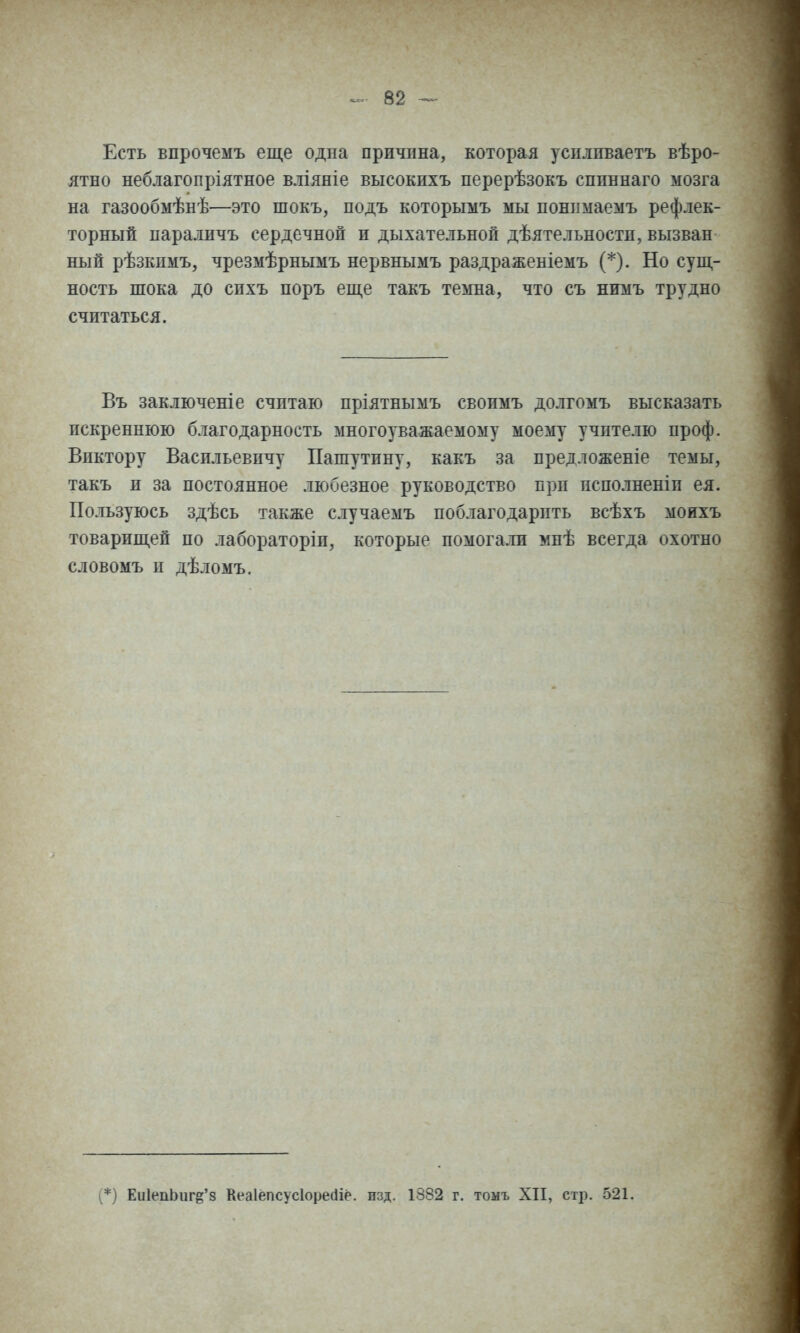 Есть впрочемъ еще одна причина, которая успливаетъ вѣро- ятно неблагопріятное вліяніе высокихъ перерѣзокъ спиннаго мозга на газообмѣнѣ—это шокъ, подъ которымъ мы понимаемъ рефлек- торный параличъ сердечной и дыхательной дѣятельностп, вызван ный рѣзкпмъ, чрезмѣрнымъ нервнымъ раздраженіемъ (*). Но сущ- ность шока до сихъ поръ еще такъ темна, что съ нимъ трудно считаться. Въ заключеніе считаю пріятнымъ своимъ долгомъ высказать искреннюю благодарность многоуважаемому моему учителю проф. Виктору Васильевичу Пашутину, какъ за предложеніе темы, такъ и за постоянное любезное руководство при псполненіп ея. Пользуюсь здѣсь также случаемъ поблагодарить всѣхъ моихъ товарищей по лабораторіи, которые помогали мнѣ всегда охотно словомъ и дѣломъ. (*) Еи1еііЬигё'8 Кеаіёпсусіоресііё. изд. 1382 г. томъ XII, стр. 521.