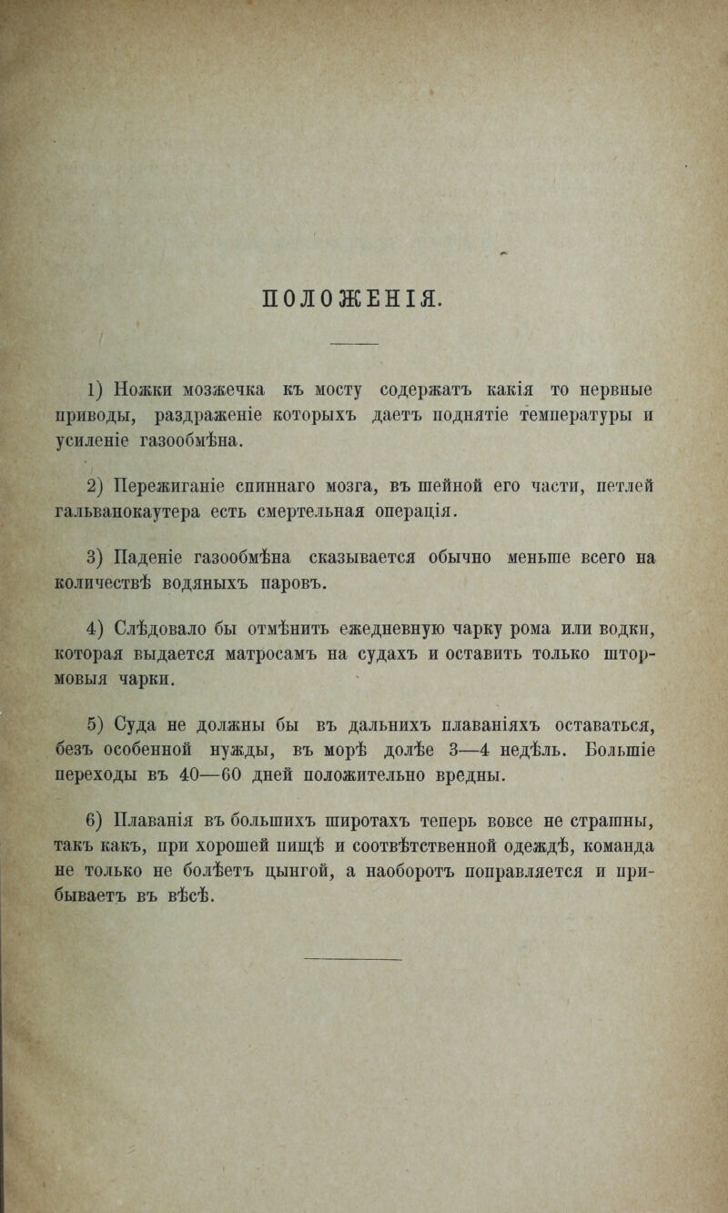 ПОЛОЖЕНІЯ. 1) Ножки мозжечка къ мосту содержать какія то нервные приводы, раздраженіе которыхъ даетъ поднлтіе температуры и усиленіе газообмѣна. 2) Пережиганіе спиннаго мозга, въ шейной его части, петлей гальванокаутера есть смертельная операція. 3) Паденіе газообмѣна сказывается обычно меньше всего на количествѣ водяныхъ паровъ. 4) Слѣдовало бы отмѣнить ежедневную чарку рома или водки, которая выдается матросамъ на судахъ и оставить только штор- мовыя чарки. 5) Суда не должны бы въ дальнихъ плаваніяхъ оставаться, безъ особенной нужды, въ морѣ долѣе 3—4 недѣль. Большіе переходы въ 40—60 дней положительно вредны. 6) Плаванія въ большихъ широтахъ теперь вовсе не страшны, такъ какъ, при хорошей пищѣ и соотвѣтственной одеждѣ, команда не только не болѣетъ цынгой, а наоборотъ поправляется и при- бываетъ въ вѣсѣ.