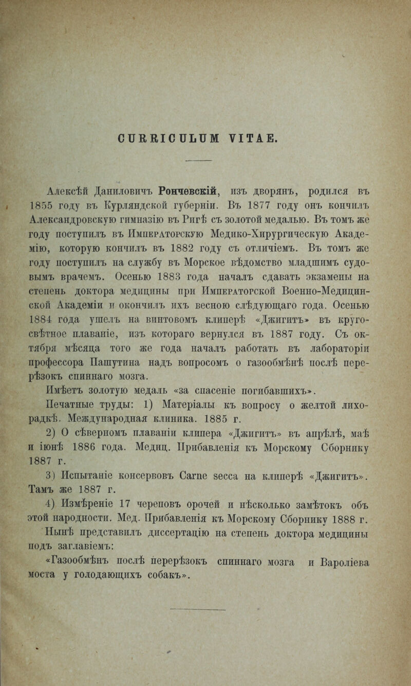 СПЕЕІСПЬПМ ѴІТАЕ. Алексѣй Даниловичъ Рончѳвскій, изъ дворянъ, родился въ 1855 году въ Курляндской губерніи. Въ 1877 году онъ кончилъ Александровскую гимназііо въ Ригѣ съ золотой медалью. Въ томъ же году поступилъ въ Императорскую Медико-Хирургическую Акаде- мію, которую кончилъ въ 1882 году съ отличіемъ. Въ томъ же году ностунилъ на службу въ Морское вѣдомство младшимъ судо- вымъ врачемъ. Осенью 1883 года началъ сдавать экзамены на степень доктора медицины при Императорской Военно-Медицин- ской Академіи и окончилъ ихъ весною слѣдующаго года. Осенью 1884 года ушелъ на винтовомъ клиперѣ «Джигитъ» въ круго- свѣтное плаваніе, изъ котораго вернулся въ 1887 году. Съ ок- тября мѣсяца того же года началъ работать въ лабораторіи профессора Пашутина надъ вопросомъ о газообмѣнѣ послѣ пере- рѣзокъ спиннаго мозга. Имѣетъ золотую медаль «за спасеніе погибавшихъ». Печатные труды: 1) Матеріалы къ вопросу о желтой лихо- радкѣ. Международная клиника. 1885 г. 2) О сѣверномъ плаваніи клипера «Джигитъ» въ апрѣлѣ, маѣ и іюнѣ 1886 года. Медиц. ІІрибавленія къ Морскому Сборнику 1887 г. 3) Испытаніе консервовъ Сагпе зесса на клиперѣ «Джигитъ». Тамъ же 1887 г. 4) Измѣреніе 17 череповъ орочей и нѣсколько замѣтокъ объ этой народности. Мед. ГІрибавленія къ Морскому Сборнику 1888 г. Нынѣ представилъ диссертацію на степень доктора медицины подъ заглавіемъ: «Газообмѣнъ послѣ перерѣзокъ спиннаго мозга и Вароліева моста у голодающихъ собакъ».