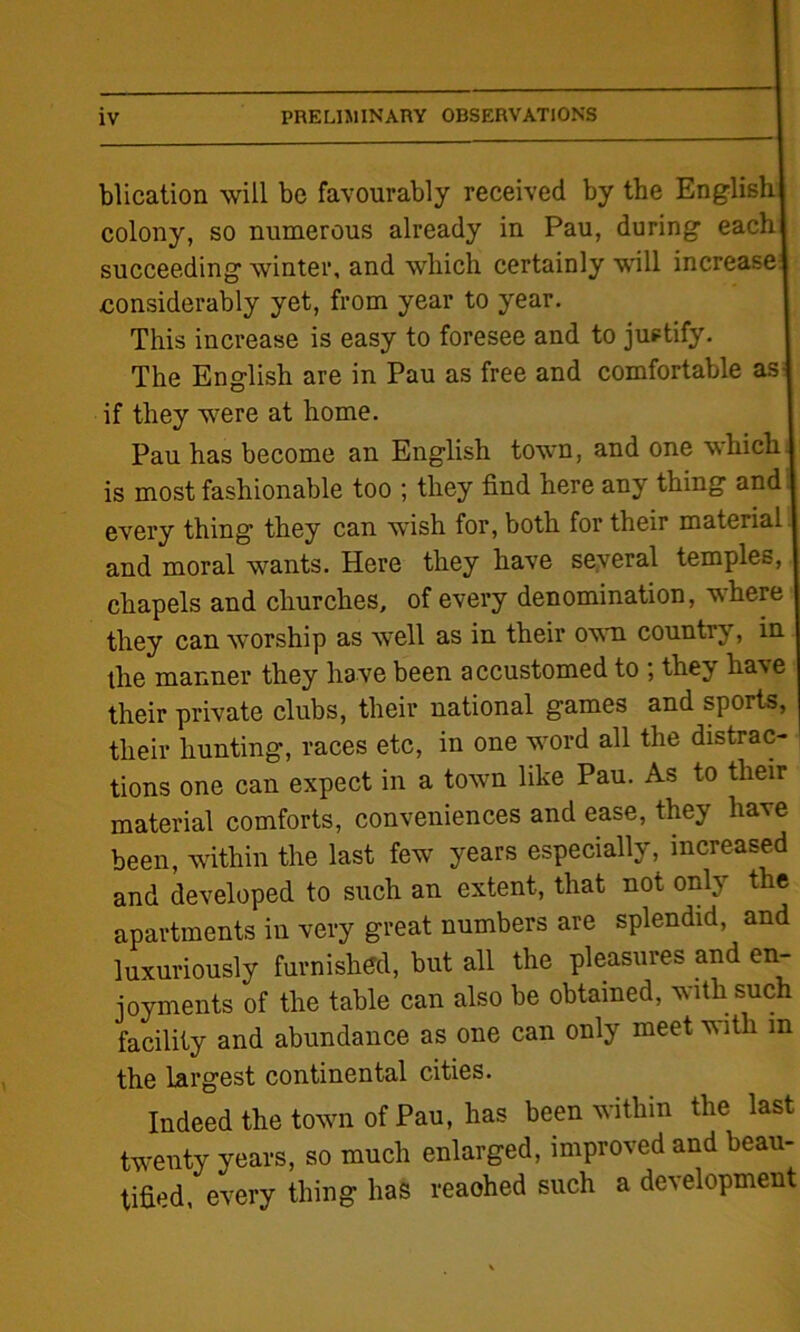 blication will be favourably received by the English colony, so numerous already in Pau, during each I succeeding winter, and which certainly will increase! considerably yet, from year to year. This increase is easy to foresee and to justify. The English are in Pau as free and comfortable as if they were at home. Pau has become an English town, and one which! is most fashionable too ; they find here any thing and every thing they can wish for, both for their mateiial I and moral wants. Here they have several temples, I chapels and churches, of every denomination, where they can worship as well as in their own country, in the manner they have been accustomed to ; they have their private clubs, their national games and sports, | their hunting, races etc, in one word all the distrac- tions one can expect in a town like Pau. As to their material comforts, conveniences and ease, they have been, within the last few years especially, increased and developed to such an extent, that not only the apartments in very great numbers are splendid, and luxuriously furnished, but all the pleasures and en- joyments of the table can also be obtained, with such facility and abundance as one can only meet with in the largest continental cities. Indeed the town of Pau, has been within the last twenty years, so much enlarged, improved and beau- tified, every thing has reaohed such a development