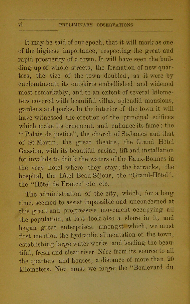 It may be said of our epoch, that it will mark as one of the highest importance, respecting the great and rapid prosperity of a town. It will have seen the buil- ding up of whole streets, the formation of new quar- ters, the size of the town doubled, as it were by enchantment; its outskirts embellished and widened most remarkably, and to an extent of several kilome- ters covered with beautiful villas, splendid mansions, gardens and parks. In the interior of the town it will have witnessed the erection of the principal edifices which make its ornement, and enhance its fame : the “ Palais de justice”, the church of St-James and that of St-Martin, the great theatre, the Grand Hotel Gassion, with its beautiful casino, lift and installation for invalids to drink the waters of the Eaux-Bonnes in the very hotel where they stay; the barracks, the hospital, the hotel Beau-Sejour, the “Grand-Hotel”, the “Hotel de France” etc. etc. The administration of the city, which, for a long time, seemed to assist impassible and unconcerned at this great and progressive movement occupying all the population, at last took also a share in it, and began great enterprises, amongst which, we must first mention the hydraulic alimentation of the town, establishing large water-works and leading* the beau- tiful, fresh and clear river Neez from its source to all the quarters and houses, a distance of more than 20 kilometers. Nor must we forget the “Boulevard du