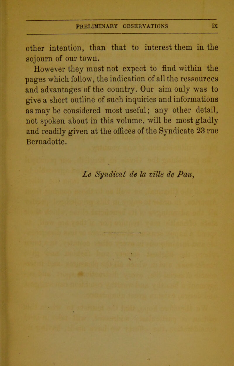 other intention, than that to interest them in the sojourn of our town. However they must not expect to find within the pages which follow, the indication of all the ressources and advantages of the country. Our aim only was to give a short outline of such inquiries and informations as may be considered most useful; any other detail, not spoken about in this volume, will be most gladly and readily given at the offices of the Syndicate 23 rue Bernadotte. | Le Syndicat de la ville de Pau,