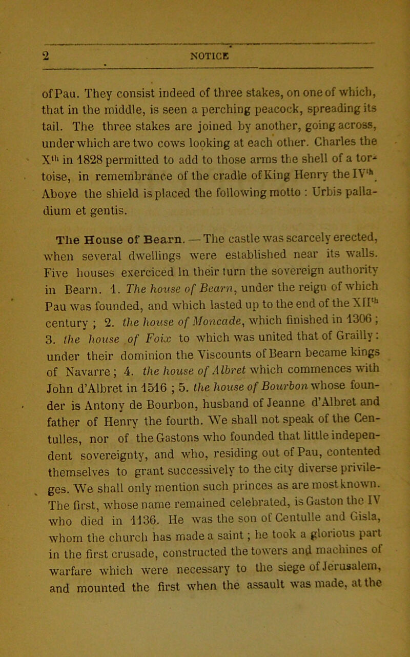 ofPau. They consist indeed of three stakes, on one of which, that in the middle, is seen a perching peacock, spreading its tail. The three stakes are joined by another, going across, under which are two cows looking at each other. Charles the Xth in 1828 permitted to add to those arms the shell of a tor- toise, in remembrance of the cradle of King Henry theIVh Above the shield is placed the following motto : Urbis palla- dium et gentis. The House of Bearn. — The castle was scarcely erected, when several dwellings were established near its walls. Five houses exerciced In their turn the sovereign authority in Bearn. 1. The house of Bearn, under the reign of which Pau was founded, and which lasted up to the end of the XTi'1 centurv j 2. the house of Monco.de, which finished in 1300 , 3. the house of Foix to which was united that of Grailly: under their dominion the Viscounts of Bearn became kings of Navarre ; 4. the house of Albret which commences with John d’Albret in 1516 ; 5. the house of Bourbon whose foun- der is Antony de Bourbon, husband of Jeanne d’Albret and father of Henry the fourth. We shall not speak of the Cen- tulles, nor of the Gastons who founded that little indepen- dent sovereignty, and who, residing out of Pau, contented themselves to grant successively to the city diverse privile- ges. We shall only mention such princes as are most known. The first, whose name remained celebrated, is Gaston the IV who died in 1136. He was the son of Centulle and Gisla, whom the church has made a saint; he took a glorious part in the first crusade, constructed the towers and machines of warfare which were necessary to the siege of Jerusalem, and mounted the first when the assault was made, at the