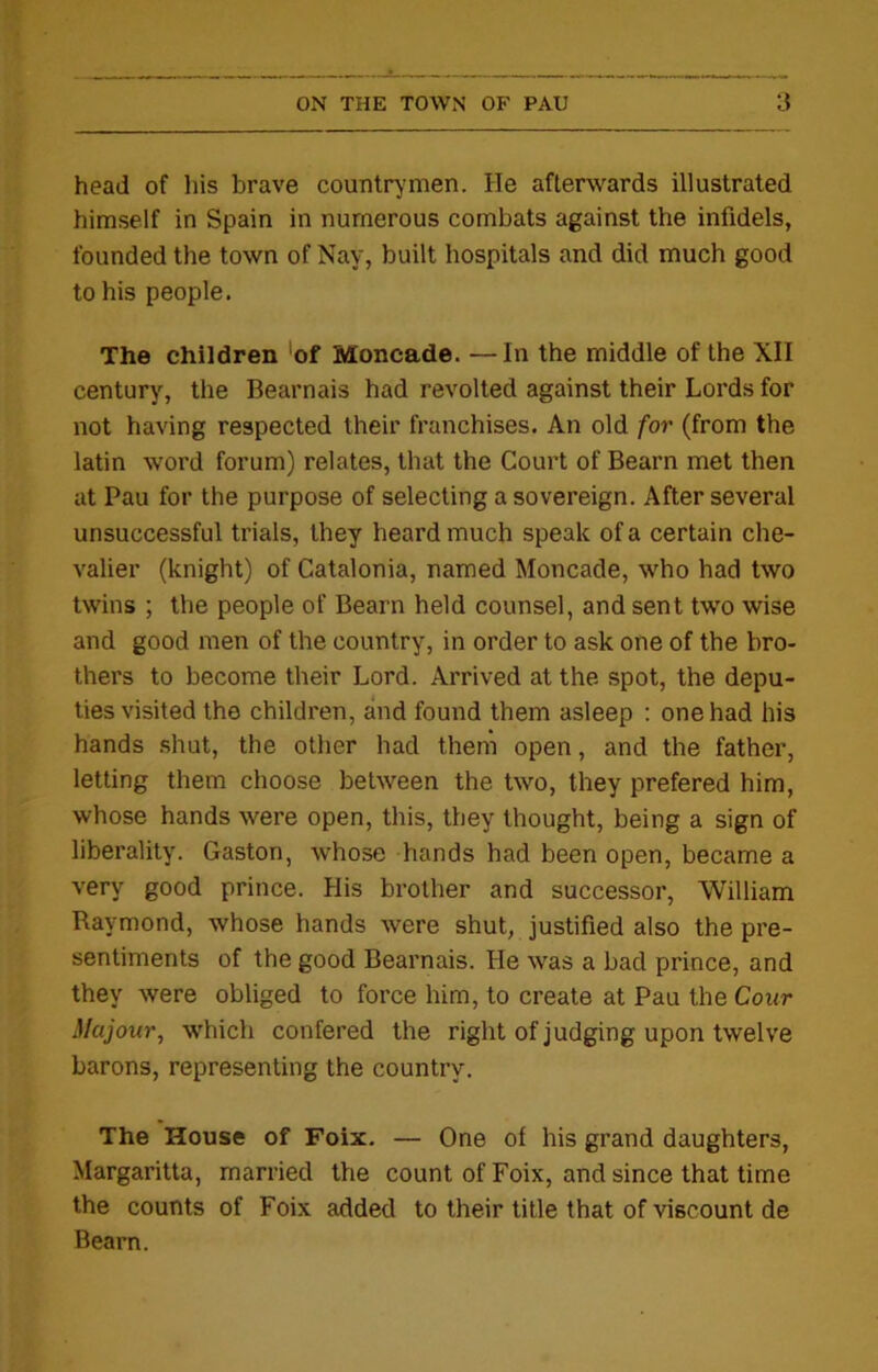 head of his brave countrymen. He afterwards illustrated himself in Spain in numerous combats against the infidels, founded the town of Nay, built hospitals and did much good to his people. The children 'of Moncade. —In the middle of the XII century, the Bearnais had revolted against their Lords for not having respected their franchises. An old for (from the latin word forum) relates, that the Court of Bearn met then at Pau for the purpose of selecting a sovereign. After several unsuccessful trials, they heard much speak of a certain che- valier (knight) of Catalonia, named Moncade, who had two twins ; the people of Bearn held counsel, and sent two wise and good men of the country, in order to ask one of the bro- thers to become their Lord. Arrived at the spot, the depu- ties visited the children, and found them asleep : one had his hands shut, the other had them open, and the father, letting them choose between the two, they prefered him, whose hands were open, this, they thought, being a sign of liberality. Gaston, whose hands had been open, became a very good prince. His brother and successor, William Raymond, whose hands were shut, justified also the pre- sentiments of the good Bearnais. He was a bad prince, and they were obliged to force him, to create at Pau the Cour Majour, which confered the right of judging upon twelve barons, representing the country. The House of Foix. — One of his grand daughters, Margaritta, married the count of Foix, and since that time the counts of Foix added to their title that of viscount de Bearn.