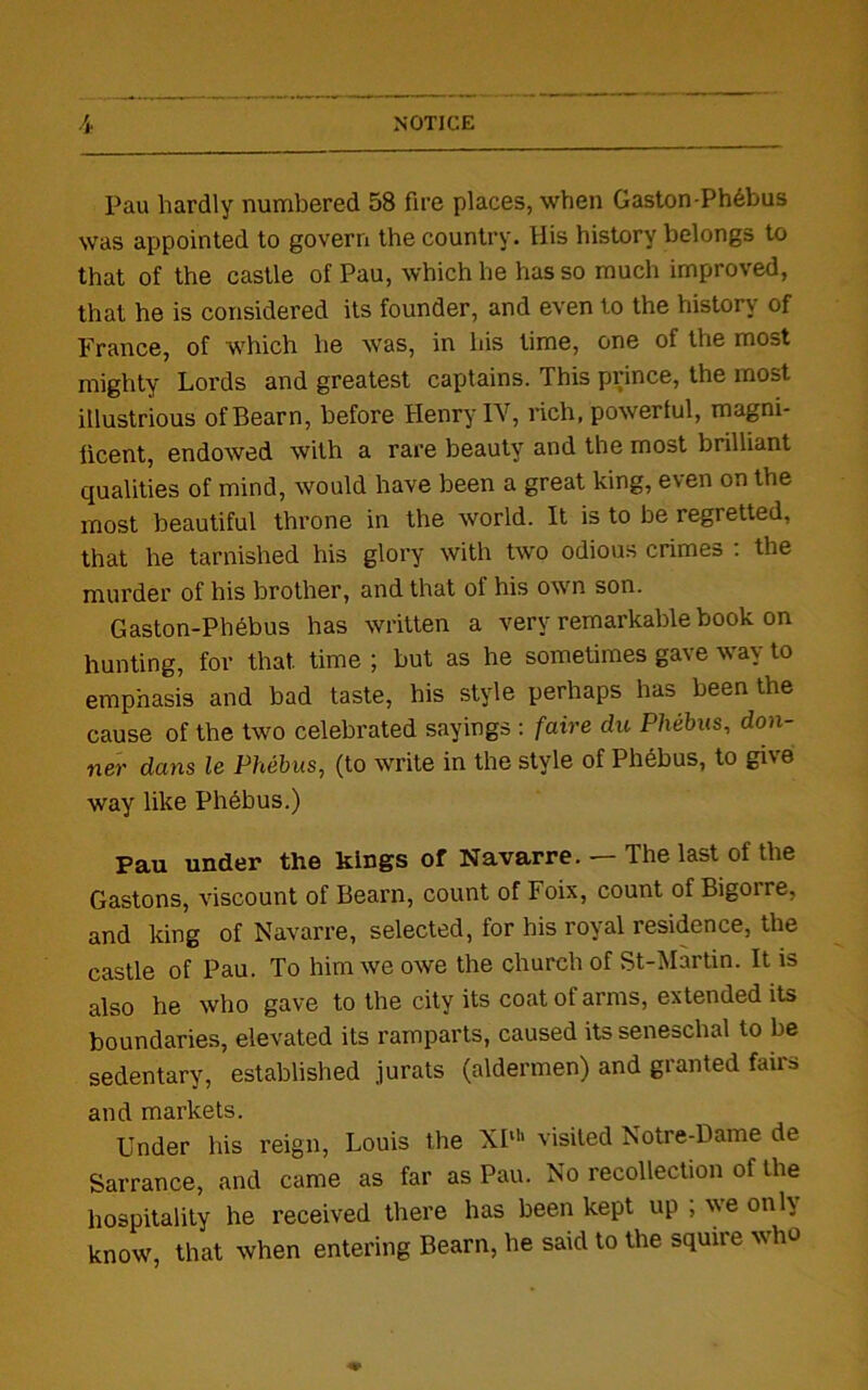 Pau hardly numbered 58 fire places, when Gaston-Ph6bus was appointed to govern the country. His history belongs to that of the castle of Pau, which he has so much improved, that he is considered its founder, and even to the history of France, of which he was, in his time, one of the most mighty Lords and greatest captains. This prince, the most illustrious of Bearn, before Henry IV, rich, powerful, magni- ficent, endowed with a rare beauty and the most brilliant qualities of mind, would have been a great king, even on the most beautiful throne in the world. It is to be regretted, that he tarnished his glory with two odious crimes : the murder of his brother, and that of his own son. Gaston-Phebus has written a very remarkable book on hunting, for that time ; but as he sometimes gave way to emphasis and bad taste, his style perhaps has been the cause of the two celebrated sayings : faire du Phebus, don- ner dans le Phebus, (to write in the style of Phebus, to give way like Plidbus.) Pau under the kings of Navarre. — The last of the Gastons, viscount of Bearn, count of Foix, count of Bigorre, and king of Navarre, selected, for his royal residence, the castle of Pau. To him we owe the church of St-Martin. It is also he who gave to the city its coat of arms, extended its boundaries, elevated its ramparts, caused its seneschal to be sedentary, established jurats (aldermen) and granted fairs and markets. Under his reign, Louis the XIth visited Notre-Dame de Sarrance, and came as far as Pau. No recollection of the hospitality he received there has been kept up ; we only know, that when entering Bearn, he said to the squire who