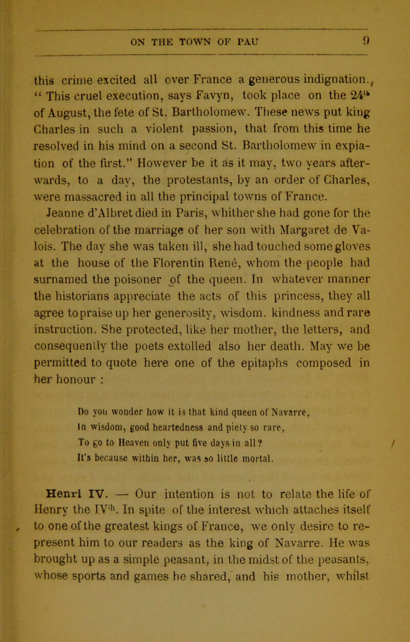 this crime excited all over France a generous indignation., “ This cruel execution, says Favyn, took place on the 24tk of August, the fete of St. Bartholomew. These news put king Charles in such a violent passion, that from this time he resolved in his mind on a second St. Bartholomew in expia- tion of the first.’’ However be it as it may, two years after- wards, to a day, the protestants, by an order of Charles, were massacred in all the principal towns of France. Jeanne d’Albret died in Paris, whither she had gone for the celebration of the marriage of her son with Margaret de Va- lois. The day she was taken ill, she had touched some gloves at the house of the Florentin Rene, whom the people had surnamed the poisoner of the queen. In whatever manner the historians appreciate the acts of this princess, they all agree topraiseup her generosity, wisdom, kindness and rare instruction. She protected, like her mother, the letters, and consequently the poets extolled also her death. May we be permitted to quote here one of the epitaphs composed in her honour : Do you wonder how it is that kind queen of Navarre, In wisdom, good heartedness and piety so rare, To go to Heaven only put five days in all? It’s because within her, was so little mortal. Henri IV. — Our intention is not to relate the life of Henry the IVlh. In spite of the interest which attaches itself to one of the greatest kings of France, we only desire to re- present him to our readers as the king of Navarre. He was brought up as a simple peasant, in the midst of the peasants, whose sports and games he shared, and his mother, whilst