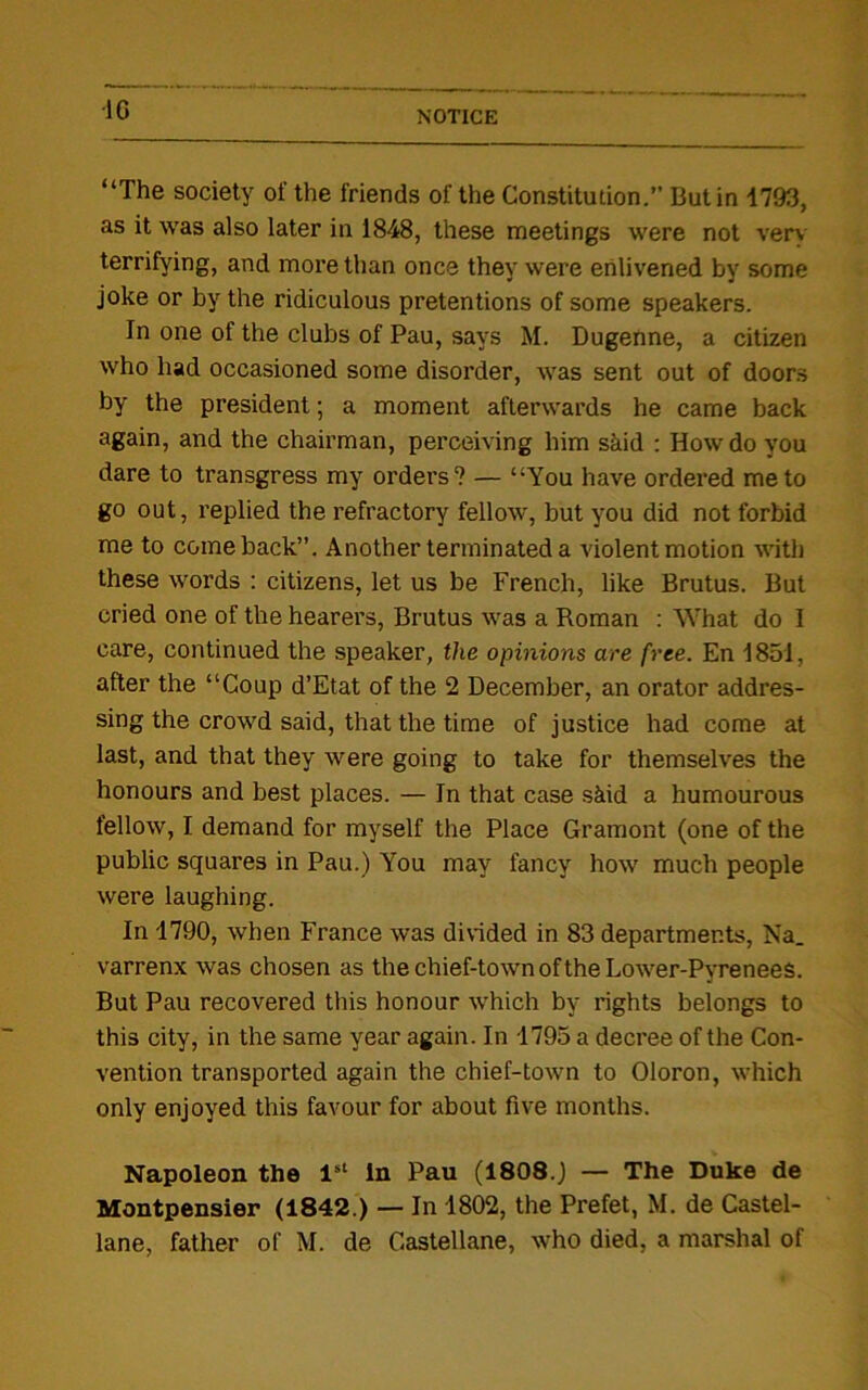 •1C “The society of the friends of the Constitution.” Butin 1793, as it was also later in 1848, these meetings were not verv terrifying, and more than once they were enlivened by some joke or by the ridiculous pretentions of some speakers. In one of the clubs of Pau, says M. Dugenne, a citizen who had occasioned some disorder, was sent out of doors by the president; a moment afterwards he came back again, and the chairman, perceiving him said : How do you dare to transgress my orders? — “You have ordered me to go out, replied the refractory fellow, but you did not forbid me to comeback”. Another terminated a violent motion with these words : citizens, let us be French, like Brutus. But cried one of the hearers, Brutus was a Roman : What do I care, continued the speaker, the opinions are free. En 1851, after the “Coup d’Etat of the 2 December, an orator addres- sing the crowd said, that the time of justice had come at last, and that they were going to take for themselves the honours and best places. — In that case skid a humourous fellow, I demand for myself the Place Gramont (one of the public squares in Pau.) You may fancy how much people were laughing. In 1790, when France was divided in 83 departments, Na_ varrenx was chosen as thechief-townoftheLower-Pyrenees. But Pau recovered this honour which by rights belongs to this city, in the same year again. In 1795 a decree of the Con- vention transported again the chief-town to Oloron, which only enjoyed this favour for about five months. Napoleon the 1st in Pau (1808.) — The Duke de Montpensier (1842.) — In 1802, the Prefet, M. de Castel- lane, father of M. de Castellane, who died, a marshal of