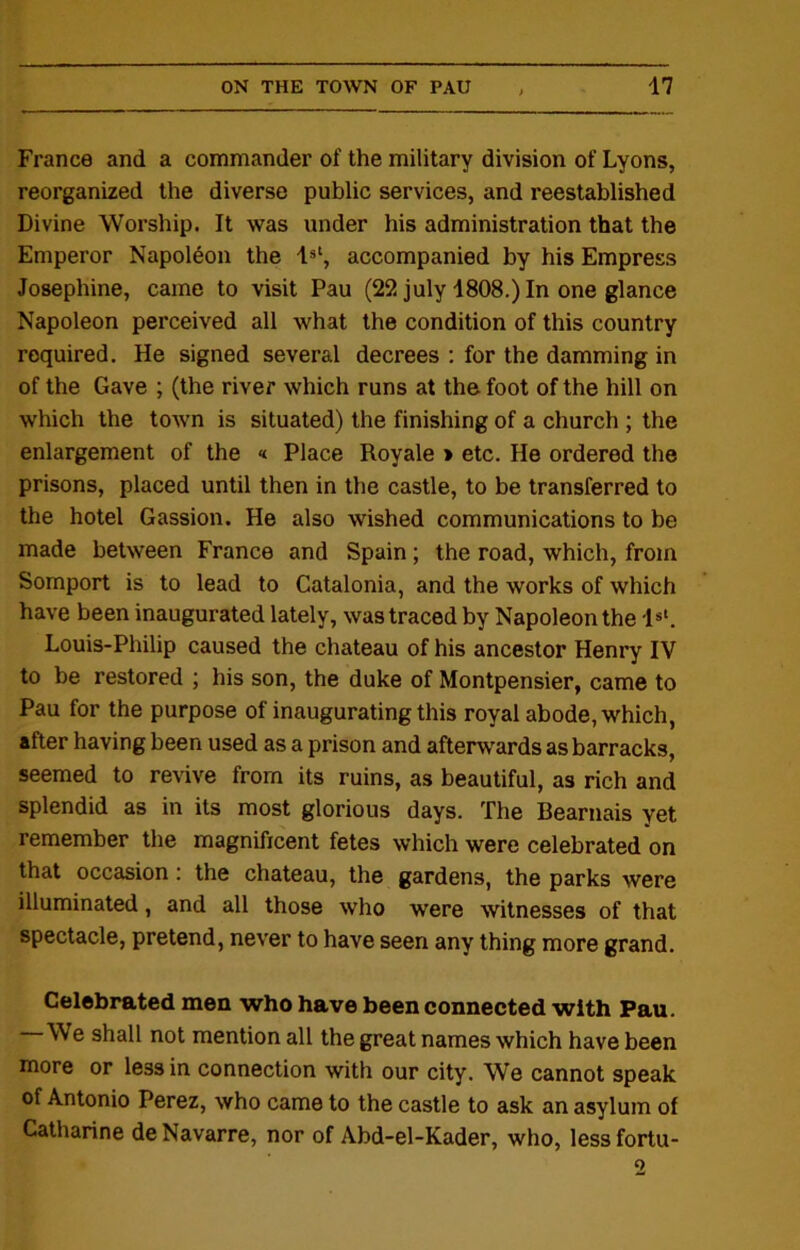 France and a commander of the military division of Lyons, reorganized the diverse public services, and reestablished Divine Worship. It was under his administration that the Emperor Napoleon the 1st, accompanied by his Empress Josephine, came to visit Pau (22 july 1808.) In one glance Napoleon perceived all what the condition of this country required. He signed several decrees : for the damming in of the Gave ; (the river which runs at the foot of the hill on which the town is situated) the finishing of a church ; the enlargement of the « Place Royale > etc. He ordered the prisons, placed until then in the castle, to be transferred to the hotel Gassion. He also wished communications to be made between France and Spain; the road, which, from Somport is to lead to Catalonia, and the works of which have been inaugurated lately, was traced by Napoleon the 1st. Louis-Philip caused the chateau of his ancestor Henry IV to be restored ; his son, the duke of Montpensier, came to Pau for the purpose of inaugurating this royal abode, which, after having been used as a prison and afterwards as barracks, seemed to revive from its ruins, as beautiful, as rich and splendid as in its most glorious days. The Bearnais yet remember the magnificent fetes which were celebrated on that occasion : the chateau, the gardens, the parks were illuminated, and all those who were witnesses of that spectacle, pretend, never to have seen any thing more grand. Celebrated men who have been connected with Pau. We shall not mention all the great names which have been more or less in connection with our city. We cannot speak of Antonio Perez, who came to the castle to ask an asylum of Catharine de Navarre, nor of Abd-el-Kader, who, lessfortu- o