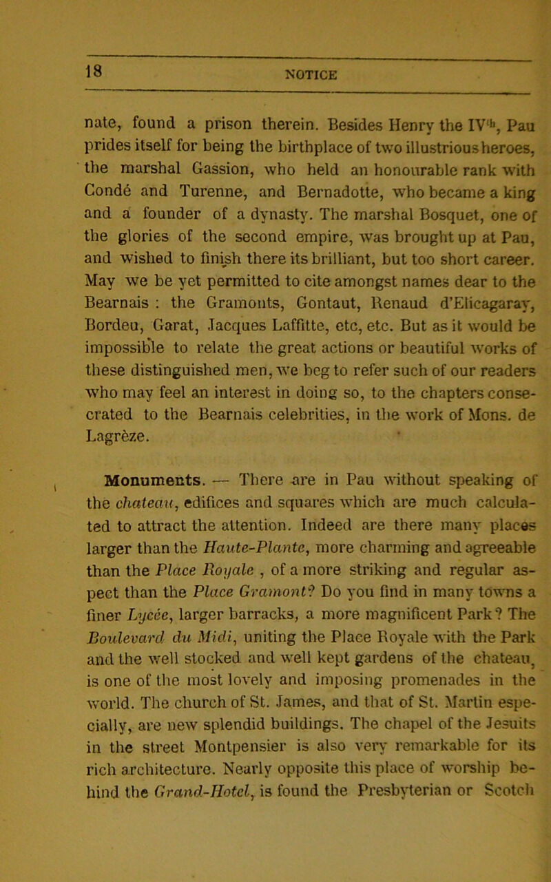 nate, found a prison therein. Besides Henry the IV‘h, Pau prides itself for being the birthplace of two illustrious heroes, the marshal Gassion, who held an honourable rank with Conde and Turenne, and Bernadotte, who became a king and a founder of a dynasty. The marshal Bosquet, one of the glories of the second empire, was brought up at Pau, and wished to finish there its brilliant, but too short career. May we be yet permitted to cite amongst names dear to the Bearnais : the Gramonts, Gontaut, Renaud d’Elicagaray, Bordeu, Garat, Jacques Laffitte, etc, etc. But as it would be impossible to relate the great actions or beautiful works of these distinguished men, we beg to refer such of our readers who may feel an interest in doing so, to the chapters conse- crated to the Bearnais celebrities, in the work of Mens, de Lagreze. Monuments. — There ore in Pau without speaking of the chateau, edifices and squares which are much calcula- ted to attract the attention. Indeed are there many places larger than the Haute-Plante, more charming and agreeable than the Place Royale , of a more striking and regular as- pect than the Place Gramont9 Do you find in many towns a finer Lycee, larger barracks, a more magnificent Park? The Boulevard du Midi, uniting the Place Royale with the Park and the well stocked and well kept gardens of the chateau, is one of the most lovely and imposing promenades in the world. The church of St. James, and that of St. Martin espe- cially, are new splendid buildings. The chapel of the Jesuits in the street Montpensier is also very remarkable for its rich architecture. Nearly opposite this place of worship be- hind the Grand-Hotel, is found the Presbyterian or Scotch