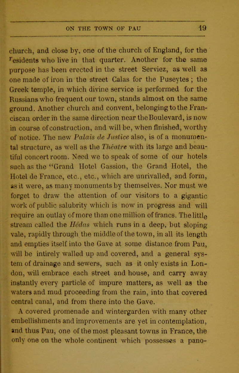 church, and close by, one of the church of England, for the residents who live in that quarter. Another for the same purpose has been erected in the street Serviez, as well as one made of iron in the street Calas for the Puseytes ; the Greek temple, in which divine service is performed for the Russians who frequent our town, stands almost on the same ground. Another church and convent, belonging to the Fran- ciscan order in the same direction near the Boulevard, is now in course of construction, and will be, when finished, worthy of notice. The new Palais de Justice also, is of a monumen- tal structure, as well as the Theatre with its large and beau- tiful concert room. Need we to speak of some of our hotels such as the “Grand Hotel Gassion, the Grand Hotel, the Hotel de France, etc., etc., which are unrivalled, and form, as it were, as many monuments by themselves. Nor must we forget to draw the attention of our visitors to a gigantic work of public salubrity which is now in progress and will require an outlay of more than one million of francs. The little stream called the Hedas which runs in a deep, but sloping vale, rapidly through the middle of the town, in all its length and empties itself into the Gave at some distance from Pau, will be intirely walled up and covered, and a general sys- tem of drainage and sewers, such as it only exists in Lon- don, will embrace each street and house, and carry away instantly every particle of impure matters, as well as the waters and mud proceeding from the rain, into that covered central canal, and from there into the Gave. A covered promenade and wintergarden with many other embellishments and improvements are yet in contemplation, and thus Pau, one of the most pleasant towns in France, the only one on the whole continent which possesses a pano-