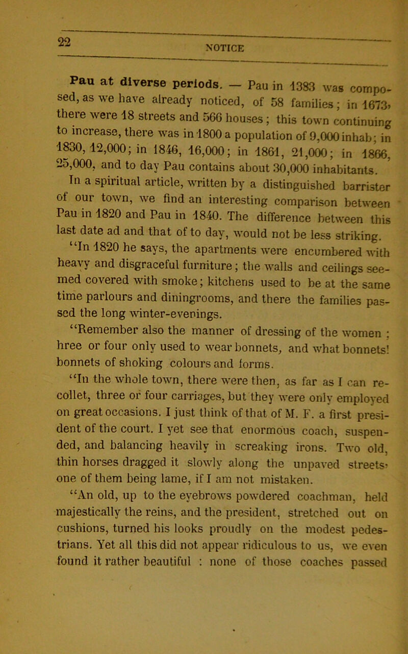 NOTICE Pau at diverse periods. — Pau in 1383 was compo- sed, as we have already noticed, of 58 families; in 1673. there were 18 streets and 56G houses; this town continuing to increase, there was in 1800 a population of 9,000 inhab; in 1830,12,000; in 1846, 16,000; in 1861, 21,000; in 1866, 2o,000, and to day Pau contains about 30,000 inhabitants. In a spiritual article, written by a distinguished barrister of our town, we find an interesting comparison between Pau in 1820 and Pau in 1840. The difference between this last date ad and that ot to day, would not be less striking. In 1820 he says, the apartments were encumbered with heavy and disgraceful furniture; the walls and ceilings see- med covered with smoke; kitchens used to be at the same time parlours and diningrooms, and there the families pas- sed the long winter-evenings. “P».emember also the manner of dressing of the women : hree or four only used to wear bonnets, and what bonnets! bonnets of shoking colours and forms. “In the whole town, there were then, as far as I can re- collet, three or four carriages, but they were only employed on great occasions. I just think of that of M. F. a first presi- dent of the court. I yet see that enormous coach, suspen- ded, and balancing heavily in screaking irons. Two old, thin horses dragged it slowly along the unpaved streets- one of them being lame, if I am not mistaken. “An old, up to the eyebrows powdered coachman, held majestically the reins, and the president, stretched out on cushions, turned his looks proudly on the modest pedes- trians. Yet all this did not appear ridiculous to us, we even found it rather beautiful : none of those coaches passed