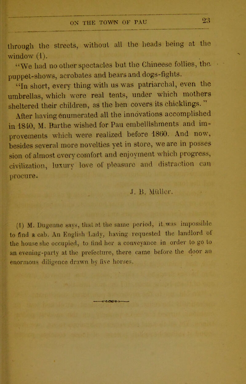2;i through the streets, without all the heads being at the window (1). “We had no other spectacles but the Chineese follies, the. puppet-shows, acrobales and bears and dogs-fights. “In short, every thing with us was patriarchal, even the umbrellas, which were real tents, under which mothers sheltered their children, as the hen covers its chicklings. ” After having enumerated all the innovations accomplished in 18i0, M. Barthe wished for Pau embellishments and im- provements which were realized before 1860. And now, besides several more novelties yet in store, we are in posses sion of almost every comfort and enjoyment which progress, civilization, luxury love of pleasure and distraction can procure. .1. 11. Muller. (I) M. Dugenne says, that at the same period, it was impossible to fmd a cab. An English Lady, having requested the landlord of the house she occupied, to find her a conveyance in order to go to an evening-party at the prefecture, there came before the door an enormous diligence drawn by five horses.