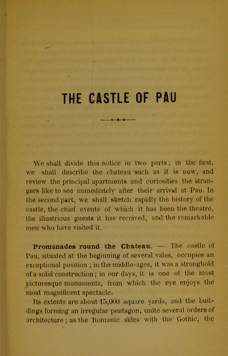 THE CASTLE OF PAU We shall divide this notice in two parts; in the lirst, we shall describe the chateau such as it is now, and review the principal apartments and curiosities the stran- gers like to see immediately after their arrival at Pau. In the second part, we shall sketch rapidly the history of the castle, the chief events of which it has been the theatre, the illustrious guests it has received, and the remarkable men who have visited it. Promenades round the Chateau. — The castle of Pau, situated at the beginning of several vales, occupies an exceptional position ; in the middle-ages, it was a stronghold of a solid construction; in our days, it is one of the most picturesque monuments, from which the eye enjoys the most magnificent spectacle. Its extents are about 15,000 square yards, and the buil- dings forming an irregular pentagon, unite several orders of architecture; as the Romanic sides with the Gothic, the
