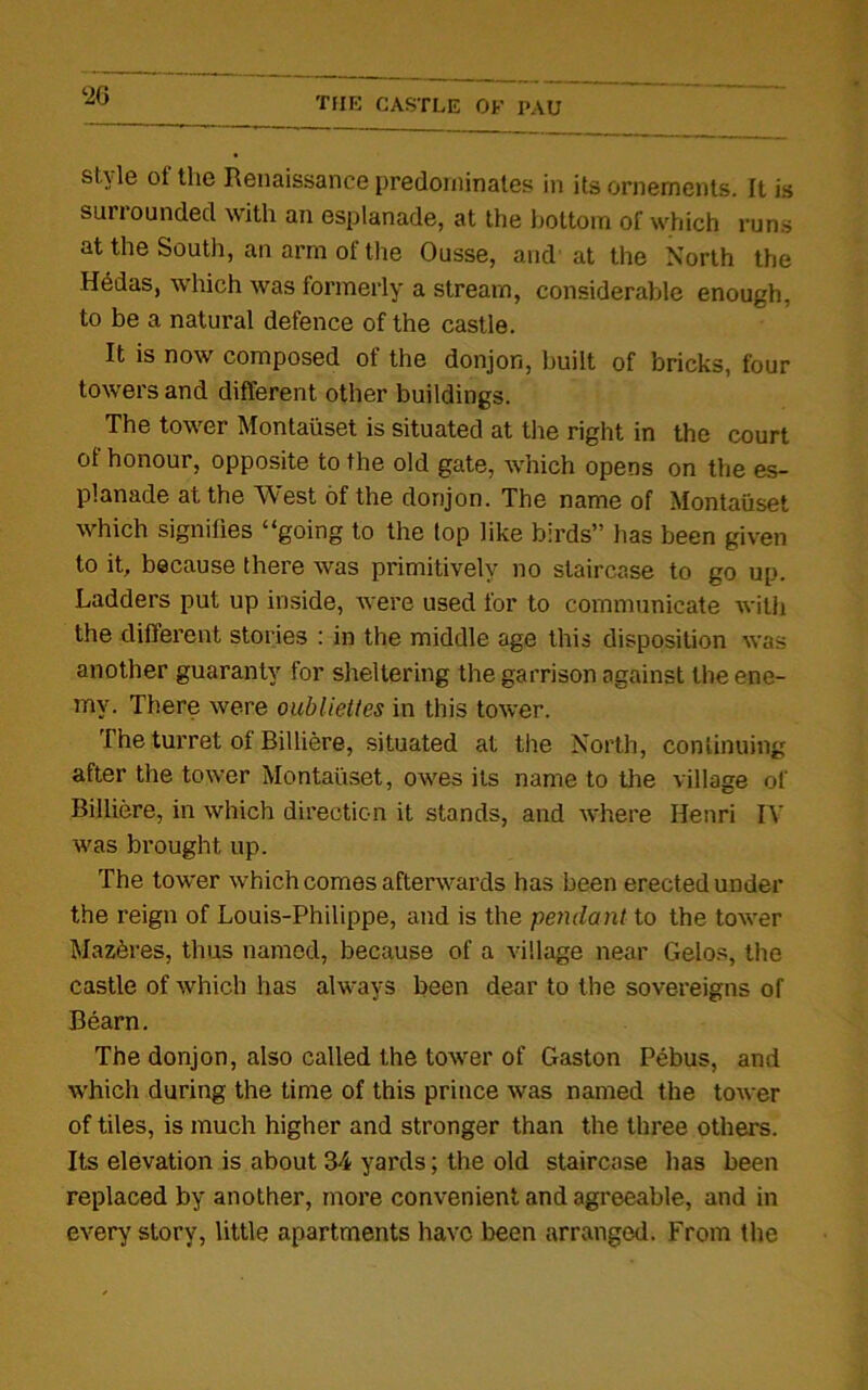 ‘26 style of the Renaissance predominates in its ornements. It is surrounded with an esplanade, at the bottom of which runs at the South, an arm of the Ousse, and at the North the Hedas, which was formerly a stream, considerable enough, to be a natural defence of the castle. It is now composed of the donjon, built of bricks, four towers and different other buildings. The tower Montaiiset is situated at the right in the court of honour, opposite to the old gate, which opens on the es- planade at the West of the donjon. The name of Montaiiset which signifies “going to the top like birds” has been given to it, because there was primitively no staircase to go up. Ladders put up inside, were used for to communicate with the different stories : in the middle age this disposition was another guaranty for sheltering the garrison against the ene- my. There were oubliettes in this tower. The turret of Billiere, situated at the North, continuing after the tower Montaiiset, owes its name to the village of Billiere, in which direction it stands, and where Henri IV was brought up. The tower which comes afterwards has been erected under the reign of Louis-Philippe, and is the pendant to the tower Mazferes, thus named, because of a village near Gelos, the castle of which has always been dear to the sovereigns of Bearn. The donjon, also called the tower of Gaston Pebus, and which during the time of this prince was named the tower of tiles, is much higher and stronger than the three others. Its elevation is about 34 yards; the old staircase has been replaced by another, more convenient and agreeable, and in every story, little apartments have been arranged. From the