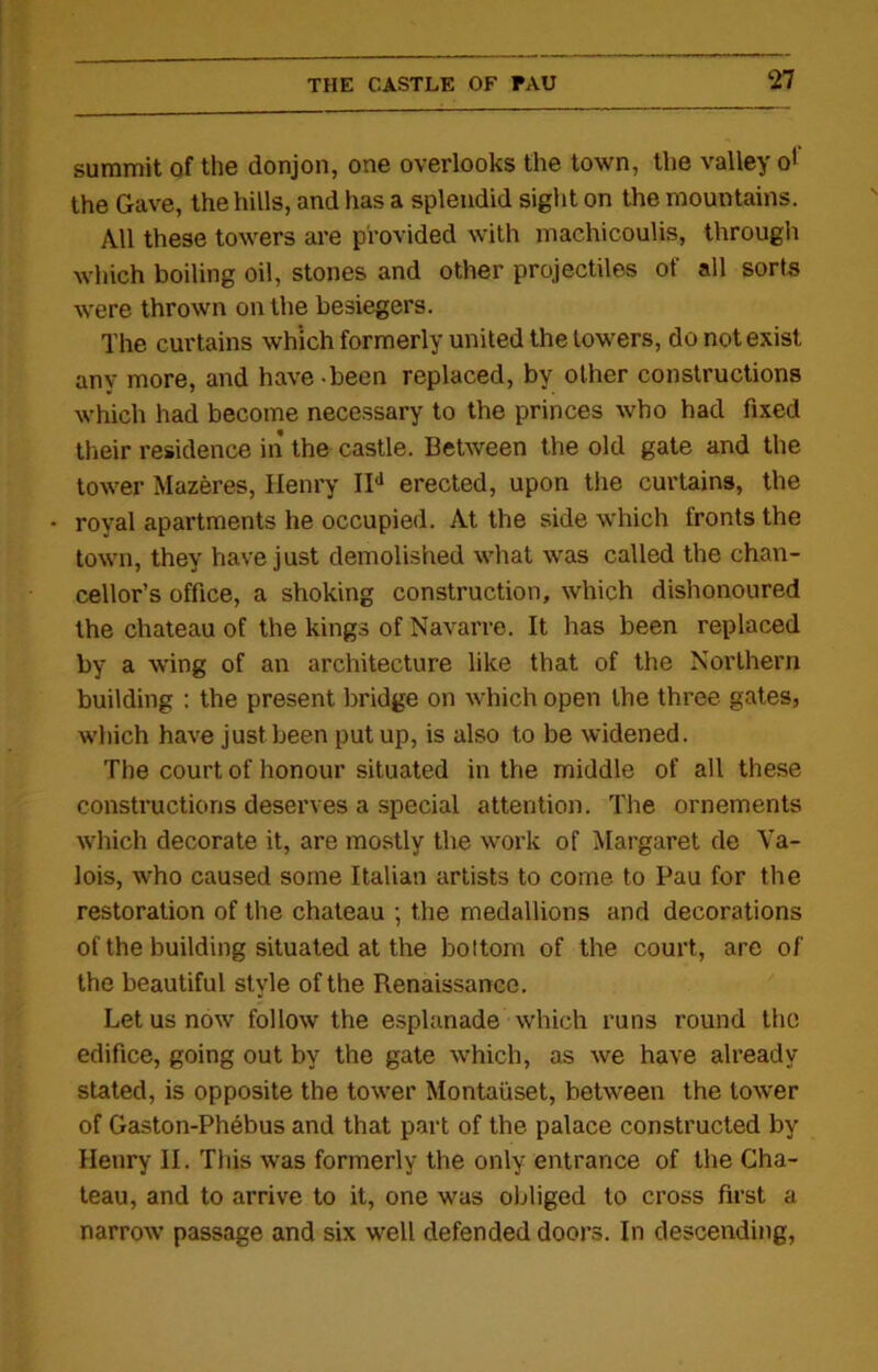 summit of the donjon, one overlooks the town, the valley o' the Gave, the hills, and has a splendid sight on the mountains. All these towers are provided with machicoulis, through which boiling oil, stones and other projectiles of all sorts were thrown on the besiegers. The curtains which formerly united the towers, do not exist any more, and have - been replaced, by other constructions which had become necessary to the princes who had fixed their residence in the castle. Between the old gate and the tower Mazeres, Henry IId erected, upon the curtains, the • royal apartments he occupied. At the side which fronts the town, they have just demolished what was called the chan- cellor’s office, a shoking construction, which dishonoured the chateau of the kings of Navarre. It has been replaced by a wing of an architecture like that of the Northern building : the present bridge on which open the three gates, which have just been put up, is also to be widened. The court of honour situated in the middle of all these constructions deserves a special attention. The ornements which decorate it, are mostly the work of Margaret de Va- lois, who caused some Italian artists to come to Pau for the restoration of the chateau ; the medallions and decorations of the building situated at the bottom of the court, are of the beautiful style of the Renaissance. Let us now follow the esplanade which runs round the edifice, going out by the gate which, as we have already stated, is opposite the tower Montaiiset, between the lower of Gaston-Phebus and that part of the palace constructed by Henry II. This was formerly the only entrance of the Cha- teau, and to arrive to it, one was obliged to cross first a narrow passage and six well defended doors. In descending,