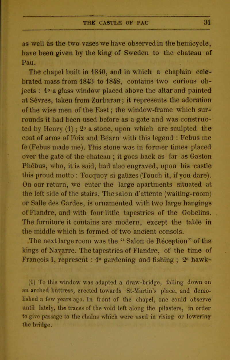 as well as the two vases we have observed in the hemicycle, have been given by the king of Sweden to the chateau of Pau. The chapel built in 1840, and in which a chaplain cele- brated mass from 1843 to 1848, contains two curious ob- jects : 1° a glass window placed above the altar and painted at Sevres, taken from Zurbaran; it represents the adoration of the wise men of the East; the window-frame which sur- rounds it had been used before as a gate and was construc- ted by Henry (1); 2° a stone, upon which are sculpted the coat of arms of Foix and B6arn with this legend : Febus me fe (Febus made me). This stone was in former times placed over the gate of the chateau ; it goes back as far as Gaston Phebus, who, it is said, had also engraved, upon his castle this proud motto : Tocquoy si gauzes (Touch it, if you dare). On our return, we enter the large apartments situated at the left side of the stairs. The salon d’attente (waiting-room) or Salle des Gardes, is ornamented with two large hangings of Flandre, and with four little tapestries of the Gobelins. The furniture it contains are modern, except the table in the middle which is formed of two ancient consols. The next large room was the “ Salon de R6ception” of the kings of Navarre. The tapestries of Flandre, of the time of Francois I, represent : 1° gardening and fishing ; 2° hawk- (1) To this window was adapted a draw-bridge, falling down on an arched buttress, erected towards St-Martin’s place, and demo- lished a few years ago. In front of the chapel, one could observe until lately, the traces of the void left along the pilasters, in order to give passage to the chains which were used in rising or lowering the bridge.