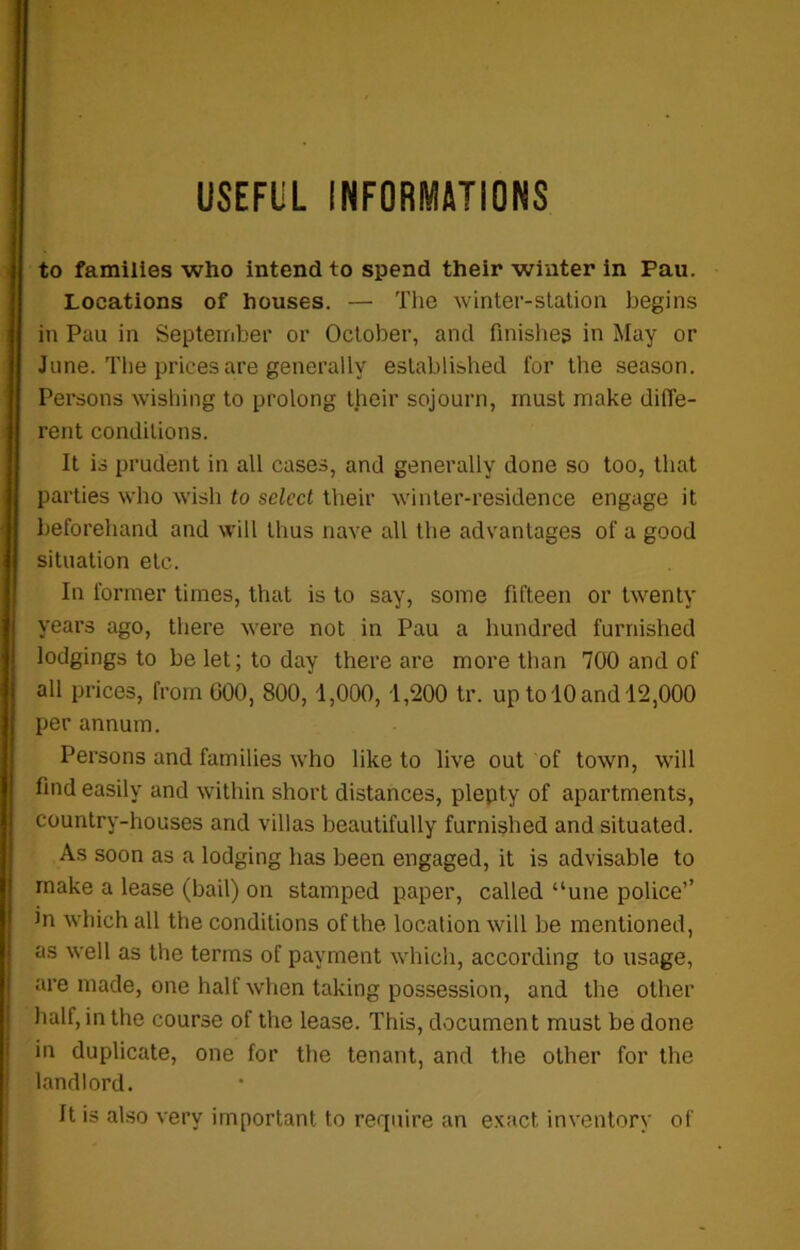 to families who intend to spend their winter in Pau. Locations of houses. — The winter-station begins in Pau in September or October, and finishes in May or June. The prices are generally established for the season. Persons wishing to prolong their sojourn, must make diffe- rent conditions. It is prudent in all cases, and generally done so too, that parties who wish to select their winter-residence engage it beforehand and will thus nave all the advantages of a good situation etc. In former times, that is to say, some fifteen or twenty years ago, there were not in Pau a hundred furnished lodgings to be let; to day there are more than 700 and of all prices, from GOO, 800,1,000,1,200 tr. up to 10 and 12,000 per annum. Persons and families who like to live out of town, will find easily and within short distances, plepty of apartments, country-houses and villas beautifully furnished and situated. As soon as a lodging has been engaged, it is advisable to make a lease (bail) on stamped paper, called “une police’’ hi which all the conditions of the location will be mentioned, as well as the terms of payment which, according to usage, are made, one half when taking possession, and the other half, in the course of the lease. This, document must be done in duplicate, one for the tenant, and the other for the landlord. It is also very important to require an exact, inventory of