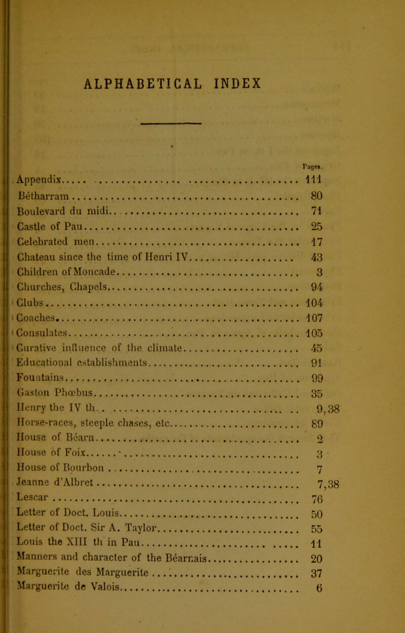 ALPHABETICAL INDEX Appendix Betharram Boulevard du midi Castle of Pau Celebrated men Chateau since the time of Henri IV.... Children ofMoncade Churches, Chapels 1 Clubs * Coaches , i Consulates Curative influence of the climate Educational establishments Fountains Gaston Phoebus Henry the IV th Horse-races, steeple chases, etc House of Bearn * House of Foix House of Bourbon Jeanne d’Albret Lescar Letter of Doct. Louis Letter of Doct. Sir A. Taylor Louis the XIII th in Pau Manners and character of the Bearr.ais Marguerite des Marguerite Tagtt. Ill 80 71 25 17 43 3 94 104 107 105 45 91 99 35 9,38 89 7 7,38 76 50 55 11 20 37