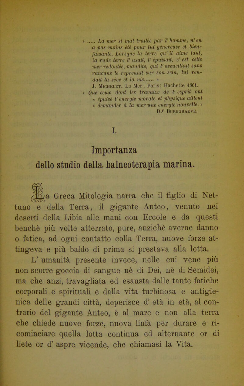 a pas moins été poi ir lui gènéreuse et bien- faìsante. Lorsque la terre qa’ il aime tant, la rude terre l’ usati, l’ épuisait, c’ est celle mer redoutèe, inaudite, qui l’accueillait sans rancane le reprenait sur son scia, lui ren- dali la sève et la vie » .1. Michelet. La Mcr; Paris; Hachctte 1861. « Que ceux doni les travaux de l’ esprit ont « épuisé V energie morale et physique aillent « demandar à la mer urie energie nouvelle. » D.r BCRGGRAEVE. I. Importanza dello studio della balneoterapia marina. a Greca Mitologia narra che il figlio di Net- tuno e della Terra, il gigante Anteo, venuto nei deserti della Libia alle mani con Ercole e da. questi benché più volte atterrato, pure, anziché averne danno o fatica, ad ogni contatto colla Terra, nuove forze at- tingeva e più baldo di prima si prestava alla lotta. L’ umanità presente invece, nelle cui vene più non scorre goccia di sangue nè di Dei, nè di Semidei, ma che anzi, travagliata ed esausta dalle tante fatiche corporali e spirituali e dalla vita turbinosa e antigie- nica delle grandi città, deperisce d’ età in età, al con- trario del gigante Anteo, è al mare e non alla terra che chiede nuove forze, nuova linfa per durare e ri- cominciare quella lotta continua ed alternante or di liete or d’ aspre vicende, che chiamasi la Vita.