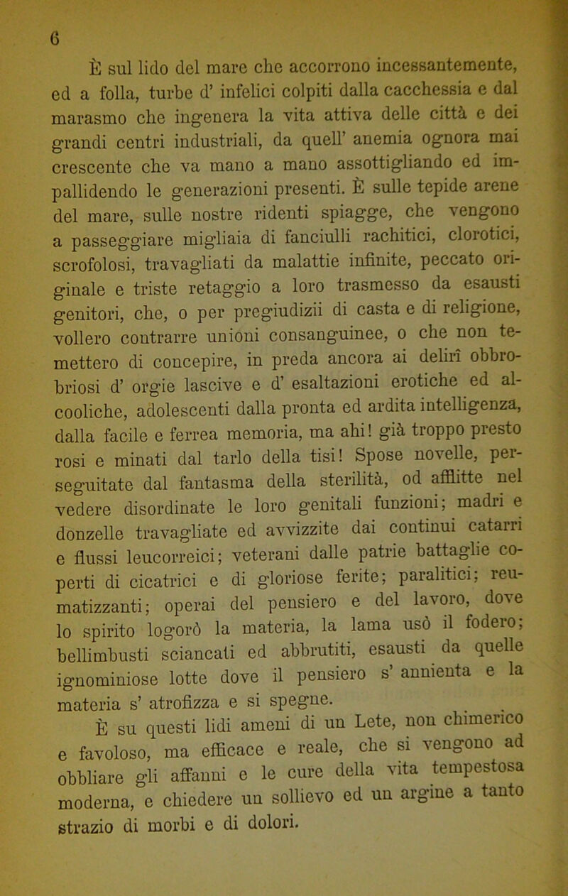 È sul lido del mare clic accorrono incessantemente, ed a folla, turbe d’ infelici colpiti dalla cacchessia e dal marasmo che ingenera la vita attiva delle città e dei grandi centri industriali, da quell’ anemia ognora mai crescente che va mano a mano assottigliando ed im- pallidendo le generazioni presenti. È sulle tepide arene del mare, sulle nostre ridenti spiagge, che vengono a passeggiare migiiaia di fanciulli rachitici, clorotici, scrofolosi, travagliati da malattie infinite, peccato ori- ginale e triste retaggio a loro trasmesso da esausti genitori, che, o per pregiudizii di casta e di religione, vollero contrarre unioni consanguinee, o che non te- mettero di concepire, in preda ancora ai deliri obbio- briosi d’ orgie lascive e d’ esaltazioni erotiche ed al- cooliche, adolescenti dalla pronta ed ardita intelligenza, dalla facile e ferrea memoria, ma ahi ! già troppo presto rosi e minati dal tarlo della tisi! Spose nocelle, pei- seguitate dal fantasma della sterilità, od afflitte nel vedere disordinate le loro genitali funzioni; madri e donzelle travagliate ed avvizzite dai continui catarri e flussi leucorreici; veterani dalle patrie battaglie co- perti di cicatrici e di gloriose ferite; paralitici, reu- matizzanti; operai del pensiero e del lavoro, dove lo spirito logorò la materia, la lama usò il fodero; bellimbusti sciancati ed abbrutiti, esausti da quelle ignominiose lotte dove il pensiero s’ annienta e la materia s’ atrofizza e si spegne. È su questi lidi ameni di un Lete, non chimerico e favoloso, ma efficace e reale, che si vengono ad obbliare gli affanni e le cure della vita tempestosa moderna, e chiedere un sollievo ed un argine a tanto strazio di morbi e di dolori.