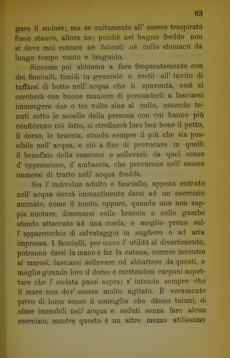 gare il sudore ; ma se unitamente all’ essere traspirato fosse stanco, allora no; poiché nel bagno freddo non si deve mai entrare nè faticati nè collo stomaco da lungo tempo vuoto e languido. Siccome poi abbiamo a fare frequentemente con dei fanciulli, timidi in generale e restii all’ invito di tuffarsi di botto nell’ acqua che li spaventa, così si cercherà con buone maniere di persuaderli a lasciarsi immergere due o tre volte sino al collo, essendo te- nuti sotto le ascelle dalla persona con cui hauno più confidenza: ciò fatto, si strofinerà loro ben bene il petto, il dorso, le braccia, stando sempre il più che sia pos- sibile nell’ acqua, e ciò a fine di provocare in quelli il benefizio della reazione e sollevarli da quel senso d’ oppressione, d’ ambascia, che provarono nell’ essere immersi di tratto nell’ acqua fredda. Sia 1’ individuo adulto o fanciullo, appena entrato nell’ acqua dovrà immantinente darsi ad un esercizio animato, come il nuoto, oppure, quando uno non sap- pia nuotare, dimenarsi colle braccia e colle gambe stando attaccato ad una corda, o meglio prono sul- 1’ apparrecchio di salvataggio in sughero o ad aria impressa. I fanciulli, per unire 1’ utilità al divertimento, potranno darsi la mano e far la catena, correre incontro ai marosi, lasciarsi sollevare od abbattere da questi, o meglio girando loro il dorso e mettendosi carponi aspet- tare che 1’ ondata passi sopra; s’ intende sempre che il mare non dev’ essere molto agitato. È veramente privo di buon senso il consiglio che dànno taluni, di stare immobili nell’ acqua e seduti senza fare alcun esercizio, mentre questo è un altro mezzo utilissimo