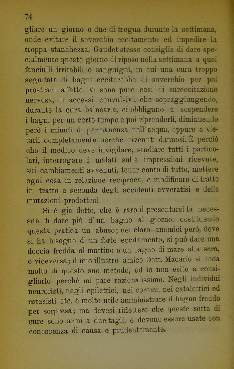 gliare un giorno o due di tregua durante la settimana, onde evitare il soverchio eccitamento ed impedire la troppa stanchezza. Gaudet stesso consiglia di dare spe- cialmente questo giorno di riposo nella settimana a quei fanciulli irritabili o sanguigni, in cui una cura troppo seguitata di bagni ecciterebbe di soverchio per poi prostrarli affatto. Vi sono pure casi di sureccitazione nervosa, di accessi convulsivi, che sopraggiungendo, durante la cura balnearia, ci obbligano a sospendere i bagni per un certo tempo e poi riprenderli, diminuendo però i minuti di permanenza nell’ acqua, oppure a vie- tarli completamente perchè divenuti dannosi. È perciò che il medico deve invigilare, studiare tutti i partico- lari, interrogare i malati sulle impressioni ricevute, sui cambiamenti avvenuti, tener conto di tutto, mettere ogni cosa in relazione reciproca, e modificare di tratto in tratto a seconda degli accidenti avveratisi e delle mutazioni prodottesi. Si è già detto, che è raro il presentarsi la neces- sità di dare più d’ un bagno al giorno, costituendo questa pratica un abuso; nei cloro-anemici però, dove si ha bisogno d’ un forte eccitamento, si può dare una doccia fredda al mattino e un bagno di mare alla sera, o viceversa ; il mio illustre amico Dott. Macario si loda molto di questo suo metodo, ed io non esito a consi- gliarlo perchè mi pare razionalissimo. Negli individui neuroristi, negli epilettici, nei coreici, nei catalettici ed estasisti etc. è molto utile amministrare il bagno freddo per sorpresa; ma devesi riflettere che queste sorta di cure sono armi a due tagli, e devono essere usate con conoscenza di causa e prudentemente.