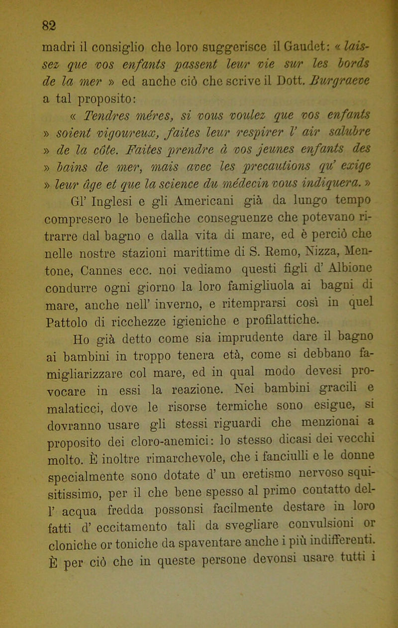 madri il consiglio elio loro suggerisce il Gaudet: « lais- sez que vos enfants passent leur vie sur les bords de la mer » ed anche ciò che scrive il Dott. Bv/rgraeve a tal proposito: « Tendres méres, si vous voulez que vos enfants » soient vigoureux, faites leur respirer V air salubre » de la cote. Faites prendre à vos jeunes enfants des » bains de mer, mais avec les precautions qu’ exige » leur uge et que la Science du médecin vous indiquera. » Gl’ Inglesi e gli Americani già da lungo tempo compresero le benefiche conseguenze che potevano ri- trarre dal bagno e dalla vita di mare, ed è perciò che nelle nostre stazioni marittime di S. Remo, Nizza, Men- tone, Cannes ecc. noi vediamo questi figli d’ Albione condurre ogni giorno la loro famigliuola ai bagni di mare, anche nell’ inverno, e ritemprarsi così in quel Pattolo di ricchezze igieniche e profilattiche. Ho già detto come sia imprudente dare il bagno ai bambini in troppo tenera età, come si debbano fa- migliarizzare col mare, ed in qual modo devesi pro- vocare in essi la reazione. Nei bambini gracili e malaticci, dove le risorse termiche sono esigue, si dovranno usare gli stessi riguardi che menzionai a proposito dei cloro-anemici : lo stesso dicasi dei vecchi molto. È inoltre rimarchevole, che i fanciulli e le donne specialmente sono dotate d’ un eretismo nervoso squi- sitissimo, per il che bene spesso al primo contatto del- p acqua fredda possonsi facilmente destare in loro fatti d’ eccitamento tali da svegliare convulsioni or cloniche or toniche da spaventare anche i più indifferenti. È per ciò che in queste persone devonsi usare tutti i