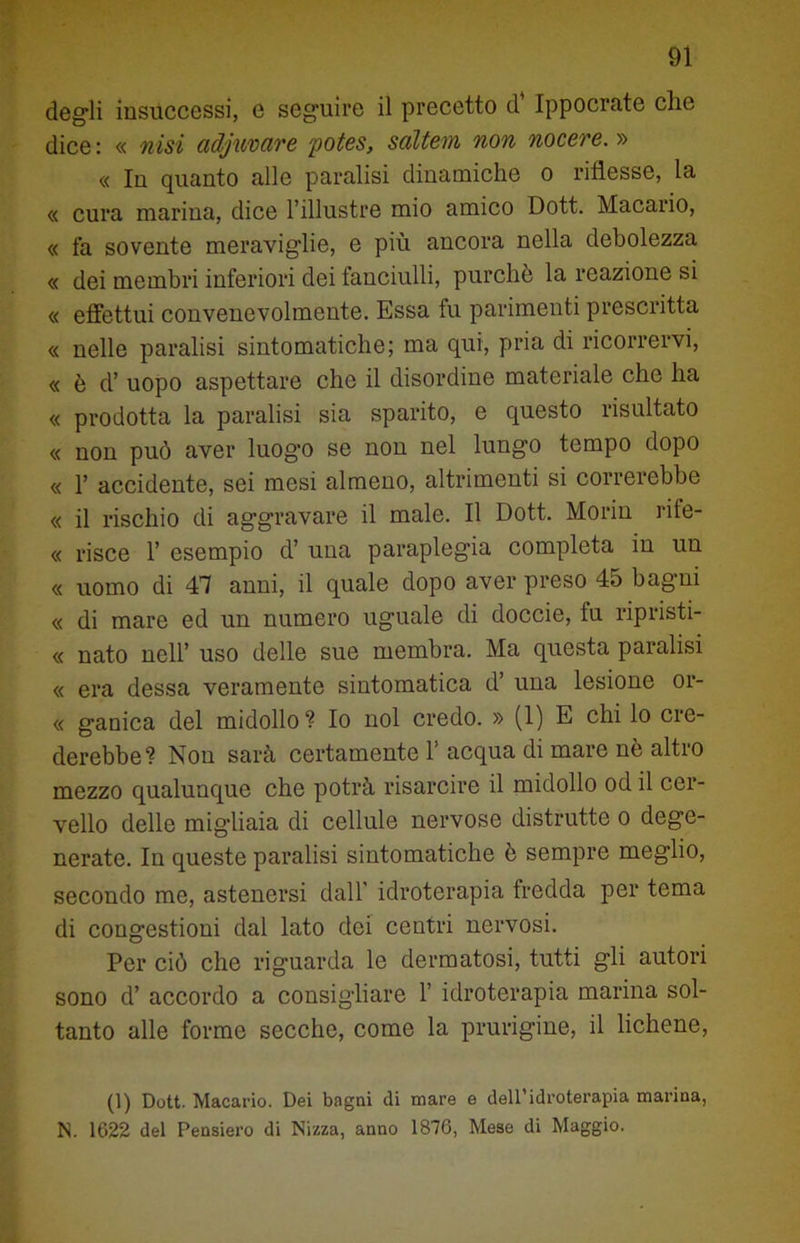 degli insuccessi, e seguire il precetto d* Ippocrate che dice : « misi adjuvare potes, saltem non nocere. » « In quanto alle paralisi dinamiche o riflesse, la « cura marina, dice l’illustre mio amico Dott. Macario, « fa sovente meraviglie, e più ancora nella debolezza « dei membri inferiori dei fanciulli, purché la reazione si « effettui convenevolmente. Essa fu parimenti prescritta « nelle paralisi sintomatiche; ma qui, pria di ricorrervi, « è d’ uopo aspettare che il disordine materiale che ha « prodotta la paralisi sia sparito, e questo risultato « non può aver luog’o se non nel lungo tempo dopo « 1’ accidente, sei mesi almeno, altrimenti si correrebbe « il rischio di aggravare il male. Il Dott. Morin rife- ce pisce 1’ esempio d’ una paraplegia completa in un « uomo di 41 anni, il quale dopo aver preso 45 bagni « di mare ed un numero uguale di doccie, fu ripristi- « nato nell’ uso delle sue membra. Ma questa paralisi « era dessa veramente sintomatica d’ una lesione or- « ganica del midollo ? Io noi credo. » (1) E chi lo cre- derebbe? Non sarà certamente 1’ acqua di mare nè altro mezzo qualunque che potrà risarcire il midollo od il cer- vello delle migliaia di cellule nervose distrutte o dege- nerate. In queste paralisi sintomatiche è sempre meglio, secondo me, astenersi dall’ idroterapia fredda per tema di congestioni dal lato dei centri nervosi. Per ciò che riguarda le dermatosi, tutti gli autori sono d’ accordo a consigliare 1’ idroterapia marina sol- tanto alle forme secche, come la pnirigine, il lichene, (1) Dott. Macario. Dei bagni di mare e dell’idroterapia marina, N. 1622 del Pensiero di Nizza, anno 1876, Mese di Maggio.