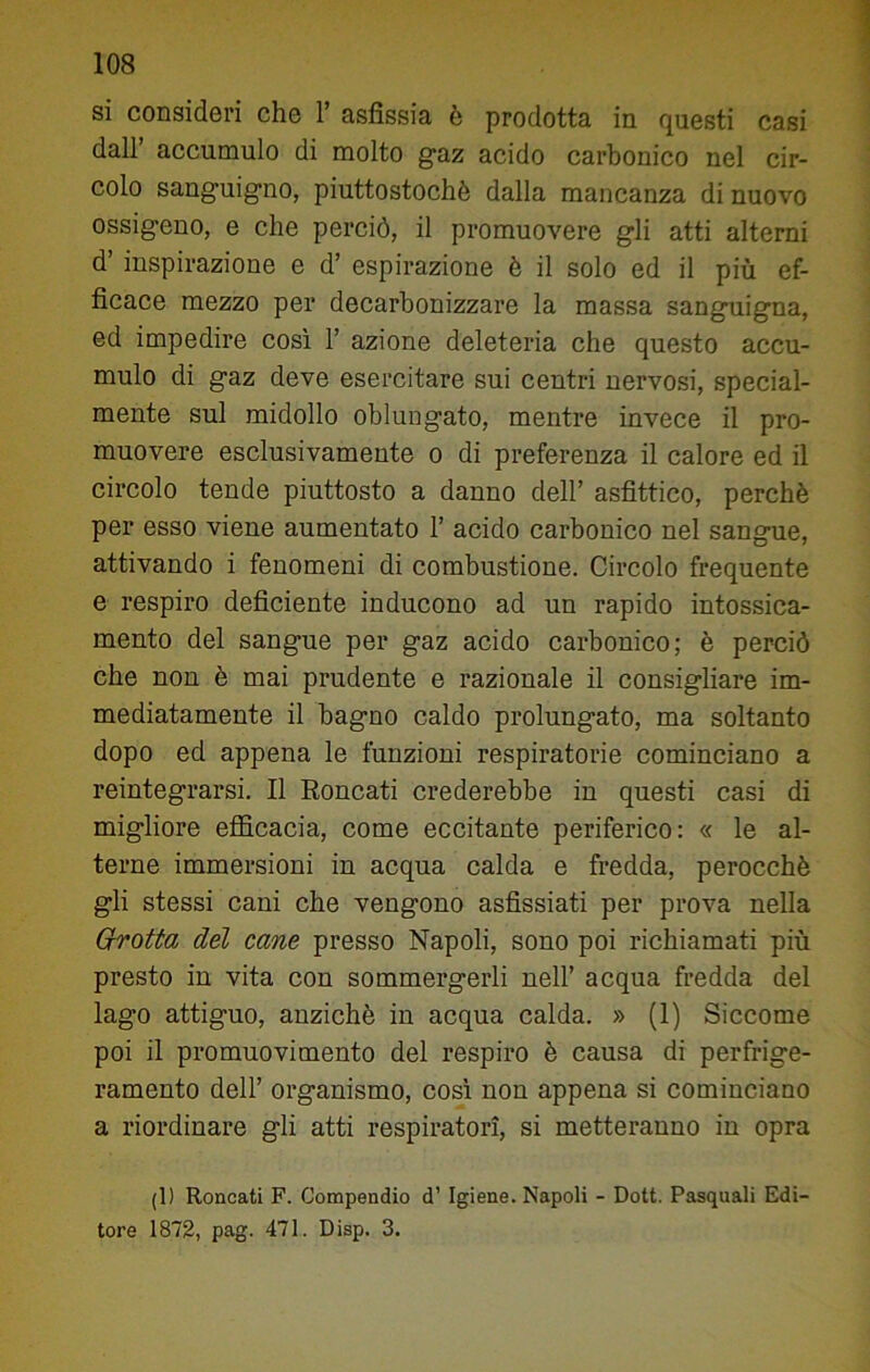 si consideri che 1’ asfissia è prodotta in questi casi dall’ accumulo di molto gaz acido carbonico nel cir- colo sanguigno, piuttostochè dalla mancanza di nuovo ossigeno, e che perciò, il promuovere gli atti alterni d’ inspirazione e d’ espirazione è il solo ed il più ef- ficace mezzo per decarbonizzare la massa sanguigna, ed impedire così 1’ azione deleteria che questo accu- mulo di gaz deve esercitare sui centri nervosi, special- mente sul midollo oblungato, mentre invece il pro- muovere esclusivamente o di preferenza il calore ed il circolo tende piuttosto a danno dell’ asfittico, perchè per esso viene aumentato 1’ acido carbonico nel sangue, attivando i fenomeni di combustione. Circolo frequente e respiro deficiente inducono ad un rapido intossica- mento del sangue per gaz acido carbonico; è perciò che non è mai prudente e razionale il consigliare im- mediatamente il bagno caldo prolungato, ma soltanto dopo ed appena le funzioni respiratorie cominciano a reintegrarsi. Il Roncati crederebbe in questi casi di migliore efficacia, come eccitante periferico: « le al- terne immersioni in acqua calda e fredda, perocché gli stessi cani che vengono asfissiati per prova nella Grotta del cane presso Napoli, sono poi richiamati più presto in vita con sommergerli nell’ acqua fredda del lago attiguo, anziché in acqua calda. » (1) Siccome poi il promuovimento del respiro è causa di perfrige- ramento dell’ organismo, così non appena si cominciano a riordinare gli atti respiratori, si metteranno in opra (1) Roncati F. Compendio d’ Igiene. Napoli - Dott. Pasquali Edi- tore 1872, pag. 471. Disp. 3.