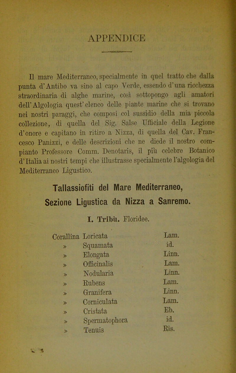 APPENDICE /VAr,W/r * Il mare Mediterraneo, specialmente in quel ti atto che dalla punta d’Antibo va sino al capo Verde, essendo d’una ricchezza straordinaria di alghe marine, così sottopongo agli amatori dell’Algologia quest’elenco delle piante marine che si trovano nei nostri paraggi, che composi col sussidio della mia piccola collezione, di quella del Sig. Salse Ufficiale della Legione d’onore e capitano in ritiro a Nizza, di quella del Cav. Fran- cesco Panizzi, e delle descrizioni che ne diede il nostro com- pianto Professore Comm. Denotaris, il più celebre Botanico d’Italia ai nostri tempi che illustrasse specialmente l’algologia del Mediterraneo Ligustico. Tallassiofiti del Mare Mediterraneo, Sezione Ligustica da Nizza a Sanremo. I. Tribù. Fioridee. Corallina Loricata Lam. » Squamata id. » Elongata Linn. » Officinalis Lam. » Nodularia Linn. » Rubens Lam. » Granifera Linn. » Comiculata Lam. » Cristata Eb. » Spermatophora id. » Tenuis Ris.