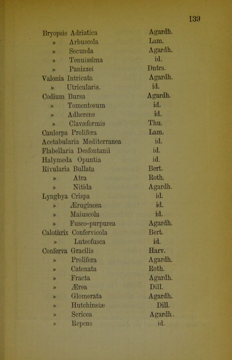 » Arbuscola Lam. » Secunda Agardh. » Tenuissima id. » Panizzei Dntrs. Valonia Intricata Agardh. » Utricularis. id. Codium Bursa Agardh. » Tomentosum id. » Adherens id. » Clavseformis Thu. Caulcrpa Prolifera Lam. Acetabularia Mediterranea id. Flabellaria Desfontanii id. Halymeda Opuntia id. Rivularia Bullata Bert. » Ati’a Roth. » Nitida Agardh. Lyngbya Crispa id. » iEruginosa id. » Maiuscola id. » Fusco-purpurea Agardh. Calothrix Confervicola Bert. » Luteofusca id. Conferva Gracilis Harv. » Prolifera Agardh. * Catenata Roth. » Fracta Agardh. » iErea dui. » Glo morata Agardh. » Hutchinsise DiR. » Sericea Agardh. » Repens id.