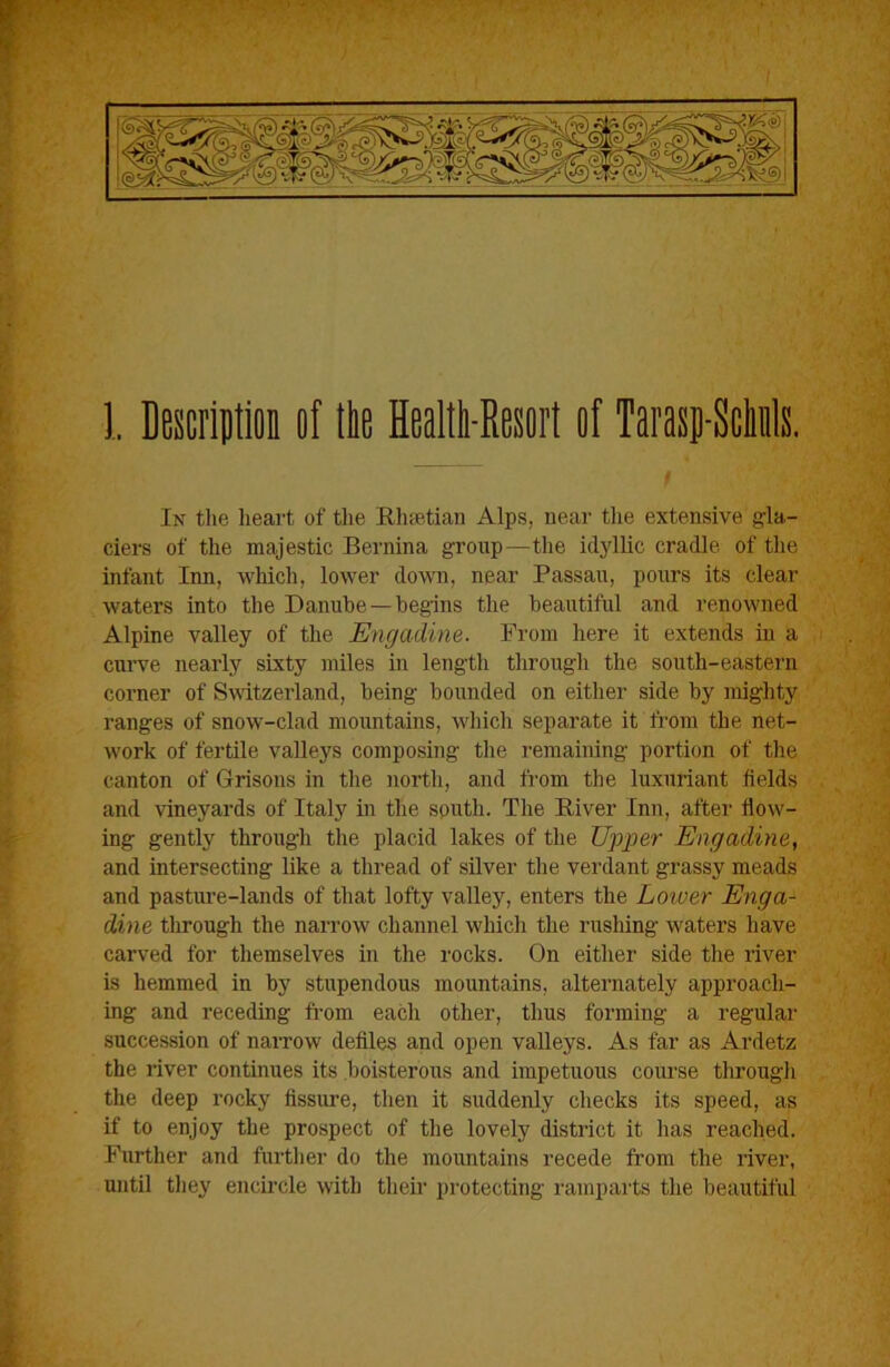 1. Description of lire Healtli-Eesort of Tarasp-Scliils. I In tlie heart of the Klisetian Alps, near the extensive gla- ciers of the majestic Bernina group—the iclylUc cradle of the infant Inn, whicli, lower down, near Passau, pours its clear waters into the Danube —begins the beautiful and renowned Alpine valley of the Engadine. From here it extends in a curve nearly sixty miles in length through the south-eastern corner of Switzerland, being bounded on either side by mighty ranges of snow-clad mountains, wiiich separate it from the net- work of fertile valleys composing the remaining portion of the canton of Grisons in the north, and from the luxuriant fields and vineyards of Italy in the sputh. The Biver Inn, after flow'- ing gently through the placid lakes of the U^yper Engadine, and intersecting like a thread of silver the verdant grassy meads and pasture-lands of that lofty valley, enters the Lower Enga- dine through the narrow channel wiiich the rushing waters have carved for themselves in the I'ocks. On either side the river is hemmed in by stupendous mountains, alternately approach- ing and receding from each other, thus forming a regular succession of narrow defiles and open valleys. As far as Ardetz the river continues its boisterous and impetuous course through the deep rocky fissure, then it suddenly checks its speed, as if to enjoy the prospect of the lovely district it has reached. Further and further do the mountains recede from the river, until tliey encircle with thefr iirotecting I'amparts the beautiful