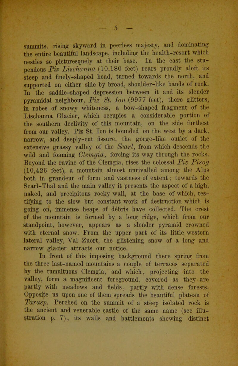 summits, rising skyward in peerless majesty, and dominating tlie entire beautiful landscape, including the health-resort which nestles so picturesquely at their base. In the east the stu- pendous Piz Lischanna (10,180 feet) rears proudly aloft its steep and finely-shaped head, turned towards the north, and supported on either side by broad, shoulder-like bands of rock. In the saddle-shaped depression between it and its slender pyramidal neighbour, Piz St. Ion (9977 feet), there glitters, in robes of snowy wMteness, a bow-shaped fragment of the Lischanna Glacier, wliicli occupies a considerable portion of tlie southem declivity of this mountain, on the side fui'thest from our valley. Piz St. Ion is bounded on the west by a dark, naiTow, and deeply-cut fissiu-e, the gorge-like outlet of the extensive grassy valley of the Sccirl, from which descends the ■wild and foaming Clemgia, forcing its way through the rocks. Beyond the ravine of the Clemgia, rises the colossal Piz Pisog (10,426 feet), a mountain almost unrivalled among the Alps both in grandeui’ of form and vastness of extent; towards the Scarl-Tlial and the main valley it presents the aspect of a high, naked, and precipitous rocky wall, at the base of which, tes- tifying to the slow but constant work of destruction which is going on, immense heaps of debris have collected. The crest of the mountain is formed by a long ridge, which from our standpoint, however, appears as a slender pyi'amid crowned with eternal snow. From the upper part of its little western lateral valley, Val Zuort, the glistening snow of a long and narrow glacier attracts our notice. In front of this imposing background there spring from the three last-named mountains a couple of terraces separated by the tumiUtuous Clemgia, and wliich, projecting into the valley, form a magnificent foreground, covered as they are partly ■with meadows and fields, partly with dense forests. Opposite us upon one of them spreads the beautiful plateau of Taras]). Perched on the summit of a steep isolated rock is the ancient and venerable castle of the same name (see illu- stration p. 7), its walls and battlements showing distinct