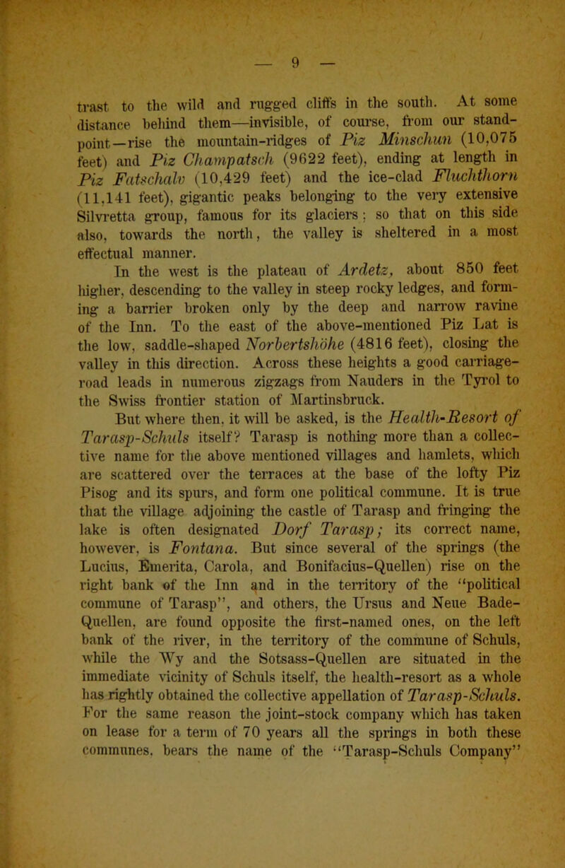 trast to the wild and rugged cliffs in the south. At some distance behind them—invisible, of course, from our stand- point-rise the mountain-ridges of Piz Minschun (10,075 feet) and Piz Champatsch (9622 feet), ending at length in Piz Fatschalv (10,429 feet) and the ice-clad Fhichthorn (11,141 feet), gigantic peaks belonging to the very extensive Silvretta group, famous for its glaciers; so that on this side also, towards the north, the valley is sheltered in a most effectual manner. In the west is the plateau of Ardetz, about 850 feet liigher, descending to the valley in steep rocky ledges, and form- ing a barrier broken only by the deep and nan’ow ravine of the Inn. To the east of the above-mentioned Piz Lat is the low, saddle-shaped Norbertshohe (4816 feet), closing the vaUey in this direction. Across these heights a good cairiage- road leads in numerous zigzags from Nauders in the Tyi’ol to the Swiss frontier station of Martinsbruck. But where then, it will be asked, is the Health-Resort of Tarasp-Schuls itself? Tarasp is nothing more than a collec- tive name for the above mentioned villages and hamlets, wliich are scattered over the terraces at the base of the lofty Piz Pisog and its spurs, and form one political commune. It is true that the village adjoining the castle of Tarasp and fringing the lake is often designated Dorf Tarasp; its correct name, however, is Fontana. But since several of the springs (the Lucius, Emerita, Carola, and Bonifacius-Quellen) rise on the right bank of the Inn and in the tenitory of the “political commune of Tarasp”, and others, the Ursus and Neue Bade- Quellen, are found opposite the first-named ones, on the left bank of the river, in the territory of the commune of Schuls, while the Wy and the Sotsass-Quellen are situated in the immediate vicinity of Schuls itself, the health-resort as a whole has rightly obtained the collective appellation of Tarasp-Schuls. For the same reason the joint-stock company which has taken on lease for a term of 70 years all the springs in both these communes, bears the name of the “Tarasp-Schuls Company”