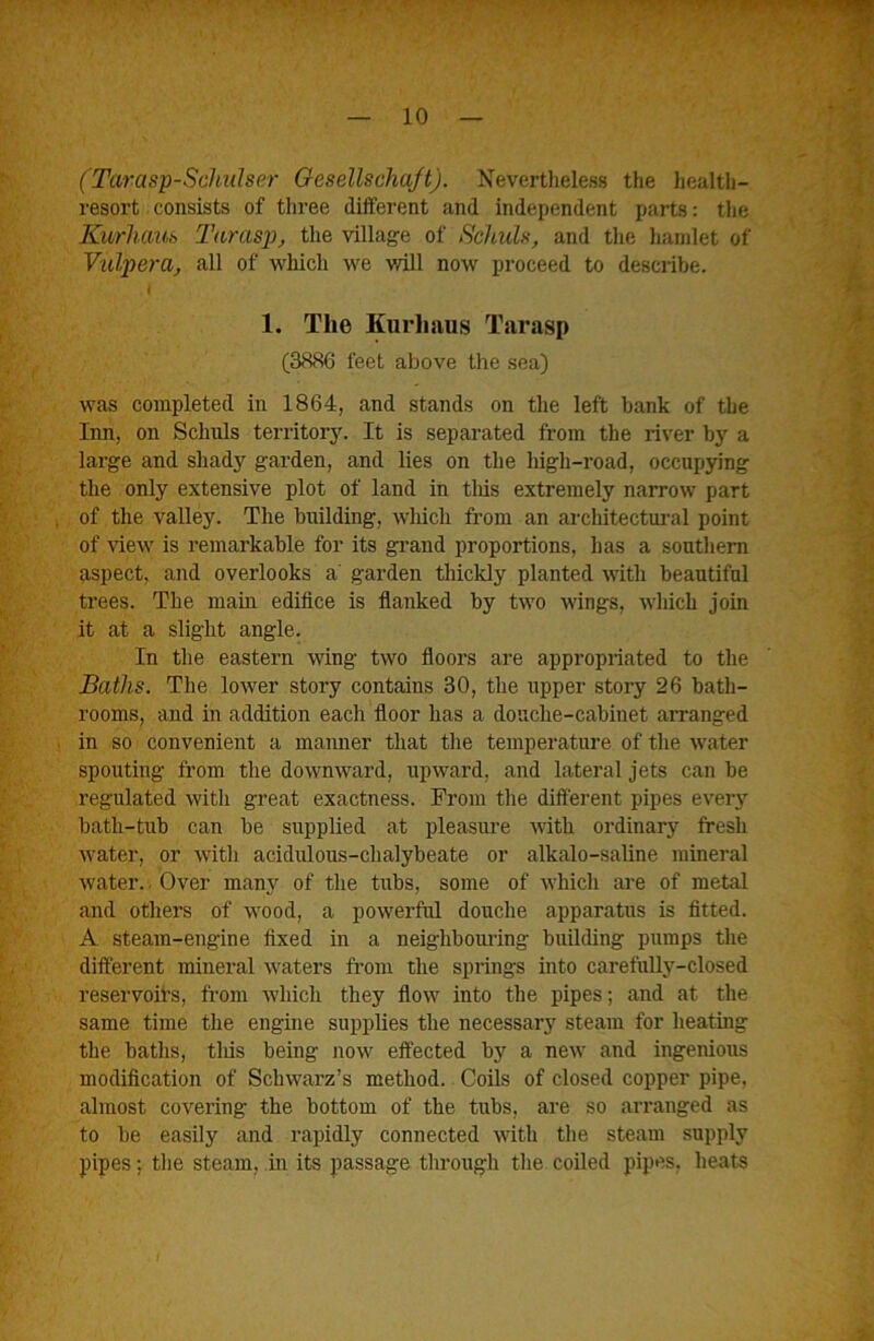 (Tarasp-ScJiidser Oesellschaft). Nevertheless the health- resort consists of three different and independent parts: the Kurhctuh Taras}), the village of Sehula, and the hamlet of Vulpera, all of which we will now proceed to describe. i 1. The Kurliaus Tarasp (3886 feet above the sea) was completed in 1864, and stands on the left bank of the Iim, on Schuls territory. It is separated from the river by a large and shady garden, and lies on the high-road, occupying the only extensive plot of land in tliis extremely narrow part of the valley. The building, which fi-om an architectural point of view is remarkable for its gi’and proportions, has a soutliem aspect, and overlooks a garden thickly planted with beautiful trees. The mam edifice is fianked by two wings, which join it at a slight angle. In the eastern wing two floors are appropriated to the Baths. Tlie lower story contains 30, the upper story 26 bath- rooms, and in addition each floor has a douche-cabinet arranged in so convenient a manner that the temperature of the water spouting from tlie downward, upward, and lateral jets can be regulated with great exactness. From tlie different pipes every bath-tub can be supplied at pleasime with ordinary fresh water, or w'ith acidulous-chalybeate or alkalo-saline mineral water.. Over many of the tubs, some of which are of metal and others of wood, a powerful douche apparatus is fitted. A steam-engine fixed in a neigliboui’ing building pumps the different mineral waters from the springs into carefnUy-closed reservoirs, fi-om which they flow into the pipes; and at the same time the engine supplies the necessary steam for heating the baths, tliis being now effected by a new and ingenious modification of Schwarz’s method. Coils of closed copper pipe, almost covering the bottom of the tubs, are so arranged as to be easily and rapidly connected with the steam supply pipes; the steam, in its passage through the coiled pipes, heats