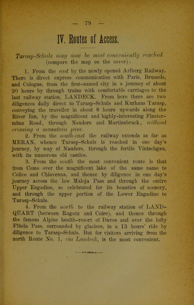 IV. Routes of Access. Tarasp-Schals may now he most conveniently reached (compare the map on the cover): 1. From the ead bj' tlie newly opened Arlberg Railway. There is dii'ect express communication with Paris, Brussels, and Cologne, from the first-named city in a jouimey of about 20 hours by through trains with comfortable carriages to the last railway station, LANDECK. From here there are two diligences daily direct to Tarasp-Schuls and Kurhaus Tarasp, conveying the traveller in about 8 hours upwards along the River Inn, by the magnificent and highly-interesting Finster- mtinx Road, through Nauders and Martinsbruck, witltont crossiny a mountain jjass. 2. From the south-east the railway extends as far as MERAN, whence Tarasp-Schuls is reached in one day’s journey, by way of Nauders, through the fertile Vintschgau, with its numerous old castles. 3. From the south the most convenient route is that from Como over the magnificent lake of the same name to Colico and Chiavenna, and thence by diligence in one day’s journey across the low Maloja Pass and through the entire Upper Engadine, so celebrated for its beauties of scenery, and through the upper portion of the Lower Engadine to Tarasp-Schuls. 4. From the north to the railway station of LAND- QUART (between Ragatz and Coire), and thence through the famous Alpine health-resort of Davos and over the lofty Fliiela Pass, surrounded by glaciers, in a 13 hours’ ride by diligence to Tarasp-Schuls. But for visitors arriving from the north Route No. 1, via Landeck, is the most convenient.