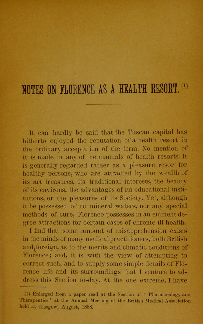 NOTES ON FLORENCE AS A HEALTH RESORT.(1> It can hardly be said that the Tuscan capital has hitherto enjoyed the reputation of a health resort in the ordinary acceptation of the term. No mention of it is made in any of the manuals of health resorts. It is generally regarded rather as a pleasure resort for healthy persons, who are attracted by the wealth of its art treasures, its traditional interests, the beauty of its environs, the advantages of its educational insti- tutions, or the pleasures of its Society. Yet, although it be possessed of no mineral waters, nor any special methods of cure, Florence possesses in an eminent de- gree attractions for certain cases of chronic ill health. I find that some amount of misapprehension exists in the minds of many medical practitioners, both British and^foreign, as to the merits and climatic conditions of Florence; and, it is with the view of attempting to correct such, and to supply some simple details of Flo- rence life and its surroundings that I venture to ad- dress this Section to-day. At the one extreme, I have (1) Enlarged from a paper read at the Section of “ Pharmacology and Therapeutics ” at the Annual Meeting of the British Medical Association held at Glasgow, August, 1888.