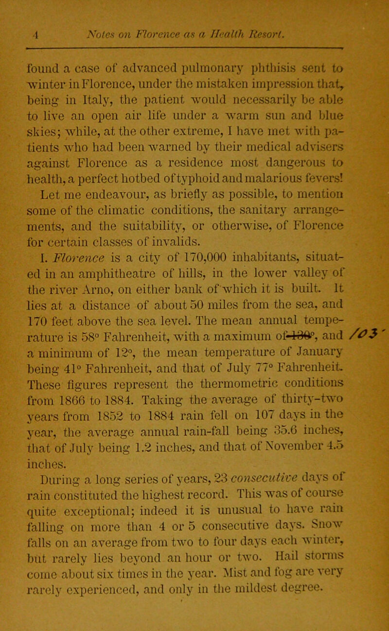 found a case of advanced pulmonary phthisis sent to winter in Florence, under the mistaken impression that, being in Italy, the patient would necessarily be able to live an open air life under a warm sun and blue skies; while, at the other extreme, I have met with pa- tients who had been warned by their medical advisers against Florence as a residence most dangerous to health, a perfect hotbed of typhoid and malarious fevers! Let me endeavour, as briefly as possible, to mention some of the climatic conditions, the sanitary arrange- ments, and the suitability, or otherwise, of Florence for certain classes of invalids. I. Florence is a city of 170,000 inhabitants, situat- ed in an amphitheatre of hills, in the lower valley of the river Arno, on either bank of which it is built. It lies at a distance of about 50 miles from the sea, and 170 feet above the sea level. The mean annual tempe- rature is 58° Fahrenheit, with a maximum of4#&°, and /OS a minimum of 12°, the mean temperature of January being 41° Fahrenheit, and that of July 77° Fahrenheit. These figures represent the thermometric conditions from 1866 to 1884. Taking the average of thirty-two years from 1852 to 1884 rain fell on 107 days in the year, the average annual rain-fall being 35.6 inches, that of July being 1.2 inches, and that of November 4.5 inches. During a long series of years, 23 consecutive days of rain constituted the highest record. This w7as of course quite exceptional; indeed it is unusual to have rain falling on more than 4 or 5 consecutive days. Snow falls on an average from two to four days each winter, but rarely lies beyond an hour or two. Hail storms come about six times in the year. Mist and fog are very rarely experienced, and only in the mildest degree.