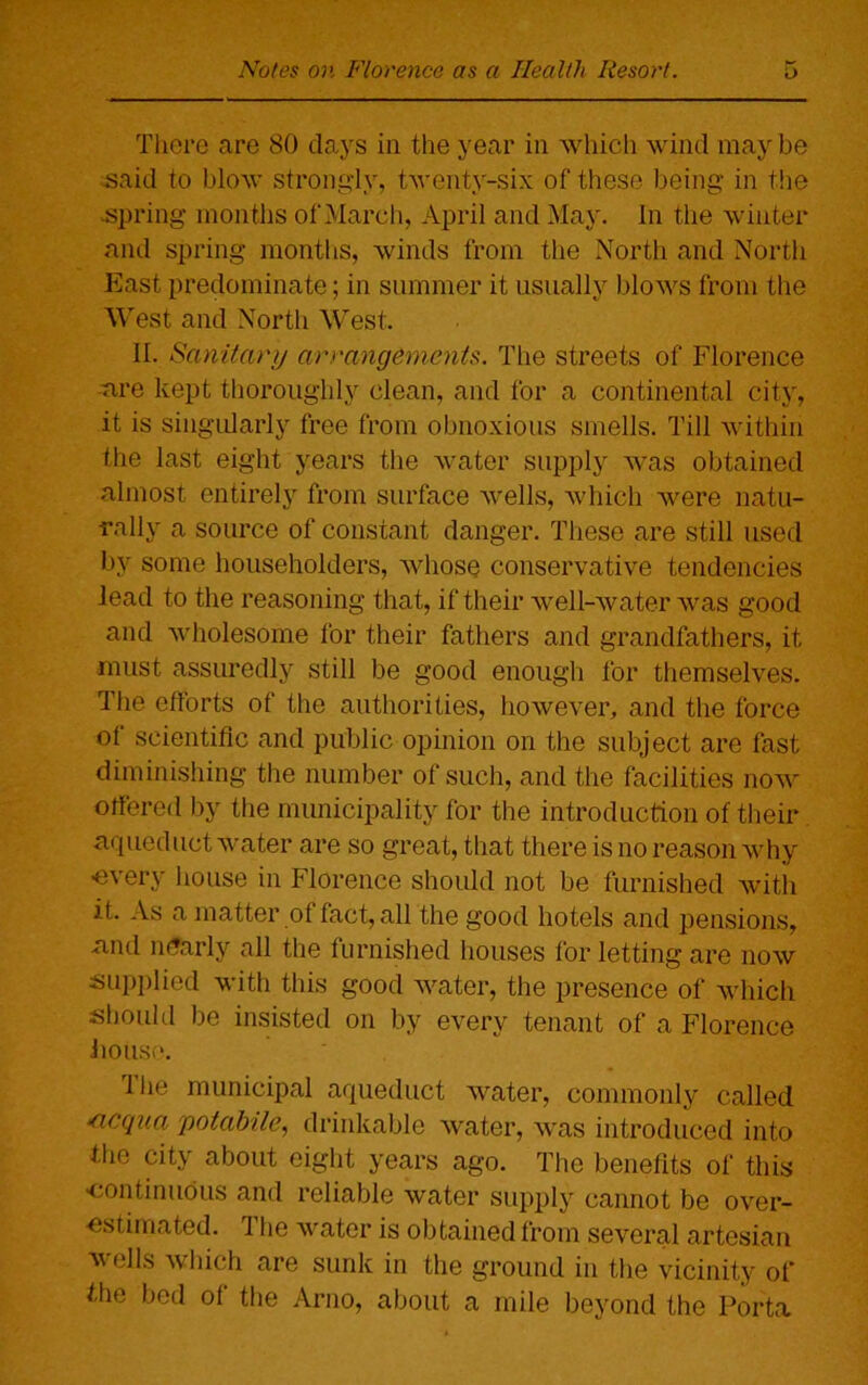 There are 80 days in the year in which wind may be said to blow strongly, twenty-six of these being in the spring months of March, April and May. In the winter and spring months, winds from the North and North East predominate; in summer it usually blows from the West and North West. II. Sanitary arrangements. The streets of Florence are kept thoroughly clean, and for a continental city, it is singularly free from obnoxious smells. Till within the last eight years the water supply was obtained almost entirely from surface wells, which were natu- rally a source of constant danger. These are still used by some householders, whose conservative tendencies lead to the reasoning that, if their well-water was good and wholesome for their fathers and grandfathers, it must assuredly still be good enough for themselves. The efforts of the authorities, however, and the force of scientific and public opinion on the subject are fast diminishing the number of such, and the facilities now- offered by the municipality for the introduction of their aqueduct water are so great, that there is no reason why ■every house in Florence should not be furnished Avitli it. As a matter of fact, all the good hotels and pensions, and nearly all the furnished houses for letting are now supplied with this good Avater, the presence of Avhich should be insisted on by every tenant of a Florence Jiotise. the municipal aqueduct Avater, commonly called ‘Ticqua yotabile, drinkable water, Avas introduced into the city about eight years ago. The benefits of this •continuous and reliable Avater supply cannot be over- estimated. The water is obtained from several artesian Avells Avhich are sunk in the ground in the vicinity of the bed of the Arno, about a mile beyond the Porta