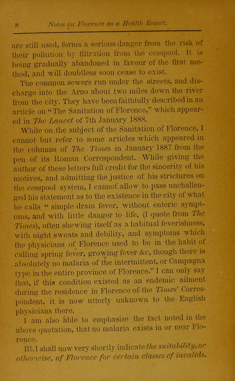 are still used, forms a serious danger from the risk of their pollution by filtration from the cesspool. It is being gradually abandoned in favour of the first me- thod, and will doubtless soon cease to exist. The common sewers run under the streets, and dis- charge into the Arno about two miles down the river from the city. They have been faithfully described in an article on “The Sanitation of Florence,” which appear- ed in The Lancet of 7th January 1888. While on the subject of the Sanitation of Florence, I cannot but refer to some articles which appeared in the columns of The Times in January 1887 from the pen of its Roman Correspondent. While giving the author of these letters full credit for the sincerity of his motives, and admitting the justice of his strictures on the cesspool system, I cannot' allow to pass unchallen- ged his statement as to the existence in the city of what he calls “ simple drain fever, without enteric sympt- oms, and with little danger to life, (I quote from The Times), often shewing itself as a habitual feverishness, .with night sweats and debility, and symptoms which the physicians of Florence used to be in the habit ot calling spring fever, growing fever &c, though there is absolutely no malaria of the intermittent, or Campagna type in the entire province of Florence.” I can only say that, if this condition existed as an endemic ailment during the residence in Florence of-the Times' Corres- pondent, it is now utterly unknown to the English physicians there. I am also able to emphasize the fact noted in the above quotation, that no malaria exists in or near Flo- rence. 111. I shall now very shortly indicate the suitability, or otherwise, of Florence for certain classes ef invalids.