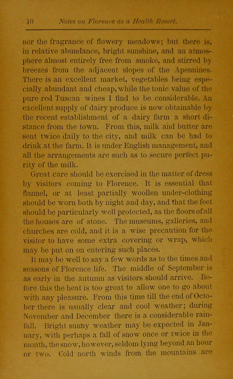 nor the fragrance of flowery meadows; but there is, in relative abundance, bright sunshine, and an atmos- phere almost entirely free from smoke, and stirred by breezes from the adjacent slopes of the Apennines. There is an excellent market, vegetables being espe- cially abundant and cheap, while the tonic value of the pure red Tuscan wines 1 find to be considerable. An excellent supply of dairy produce is now obtainable by the recent establishment of a dairy farm a short di- stance from the town. From this, milk and butter are sent twice daily to the city, and milk can be had to drink at the farm. It is under English management, and all the arrangements are such as to secure perfect pu- rity of the milk. Great care should be exercised in the matter of dress by visitors coming to Florence. It is essential that flannel, or at least partially woollen under-clothing should be worn both by night and day, and that the feet should be particularly well protected, as the floors ofall the houses are of stone. The museums, galleries, and churches are cold, and it is a wise precaution for the visitor to have some extra covering or wrap, which may be put on on entering such places. It may be well to say a few words as to the times and seasons of Florence life. The middle of September is as early in the autumn as visitors should arrive. Be- fore this the heat is too great to allow one to go about with any pleasure. From this time till the end of Octo- ber there is usually clear and cool weather; during November and December there is a considerable rain- fall. Bright sunny weather may be expected in Jan- uary, with perhaps a fall of snow once or twice in the month, the snow,however, seldom lying beyond an hour or two. Cold north winds from the mountains are