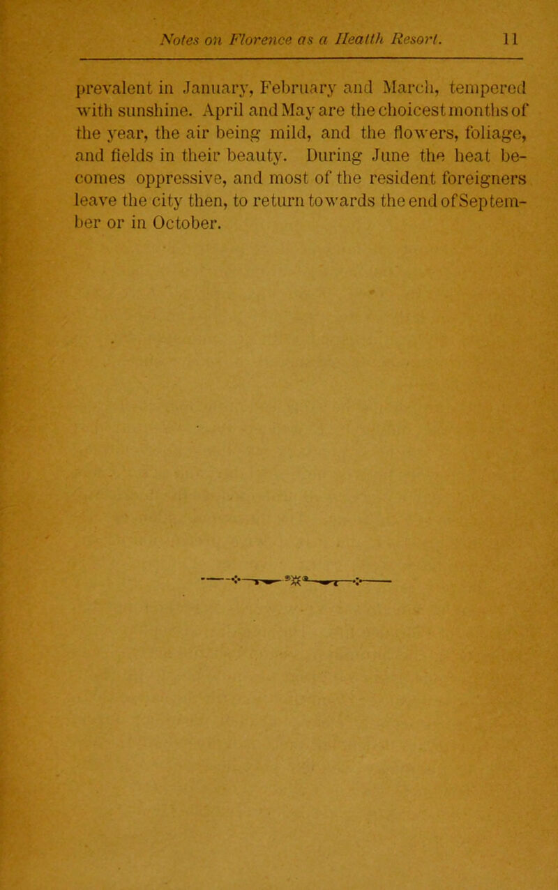 prevalent in January, February and March, tempered with sunshine. April and May are the choicest months of the year, the air being mild, and the flowers, foliage, and fields in their beauty. During June the heat be- comes oppressive, and most of the resident foreigners leave the city then, to return towards the end of Septem- ber or in October.